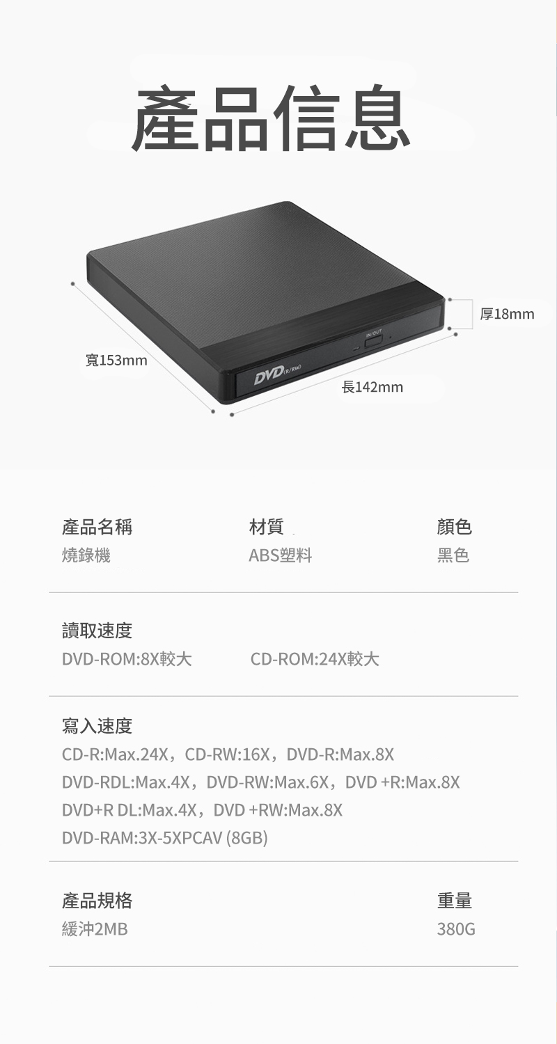 產品信息寬153mmDVDR長142mm產品名稱材質顏色燒錄機ABS塑料黑色讀取速度DVD-ROM:8X較大CD-ROM:24X較大寫入速度CD-R:Max.24X,CD-RW:16X,DVD-R:Max.8XDVD-RDL:Max.4X,DVD-RW:Max.6X, DVD+R:Max.8XDVD+R DL:Max.4X, DVD+RW:Max.8XDVD-RAM:3X-5XPCAV (8GB)產品規格緩沖2MB重量380G厚18mm