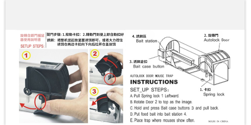 旋轉自鎖門捕鼠開門步驟: 撥動卡扣:2轉動門到便上即自動扣好器使用說明書 :把整机竖起放里面诱饵即可或者大力捏住SETUP STEPS: 诱饵仓两边卡扣向下向后拉开仓盖放饵4 區Bait station,2. 旋轉門Autolock Door1233. 誘餌倉扣Bait case buttonAUTOLOCK   TRAPINSTRUCTIONSSET_UP STEPS: Pull Spring lock 1 Leftward Rotate Door 2 to top as the image.1. 卡扣Spring lock Hold and press Bait case  3 and  back.D. Put food bait into bat station 4.  trap where mouses show often. IN