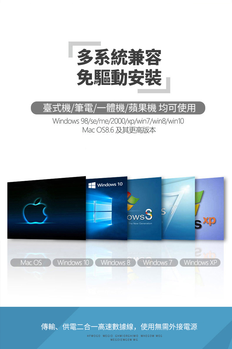 多系統兼容免驅動安裝臺式機/筆電/一體機/蘋果機 均可使用Windows 98/se/me/2000/xp/win7/win8/win10Mac OS8.6及其更高版本 Windows 10The New GenerationSMac OS Windows 10 Windows 8 Windows 7Windows XP傳輸、供電二合一高速數據線,使用無需外接電源HFWOGO WEGIO GHWIORGHIWO WHEGOW WEGWEGOIEWGEW WG