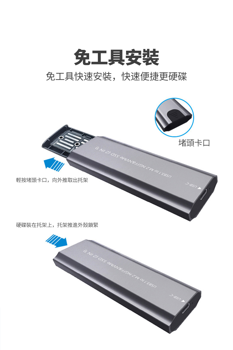 免工具安装免工具快速安裝,快速便捷更硬碟輕按堵頭卡口,向外推取出托架硬碟裝在托架上,托架推進外殼鎖緊堵頭卡口 USB-CUSB3. to M.2 NGFF&NVMe SSD (2IN1 USB-CUSB3.1 to M.2 NGFF&NVMe SSD (2 IN 1)