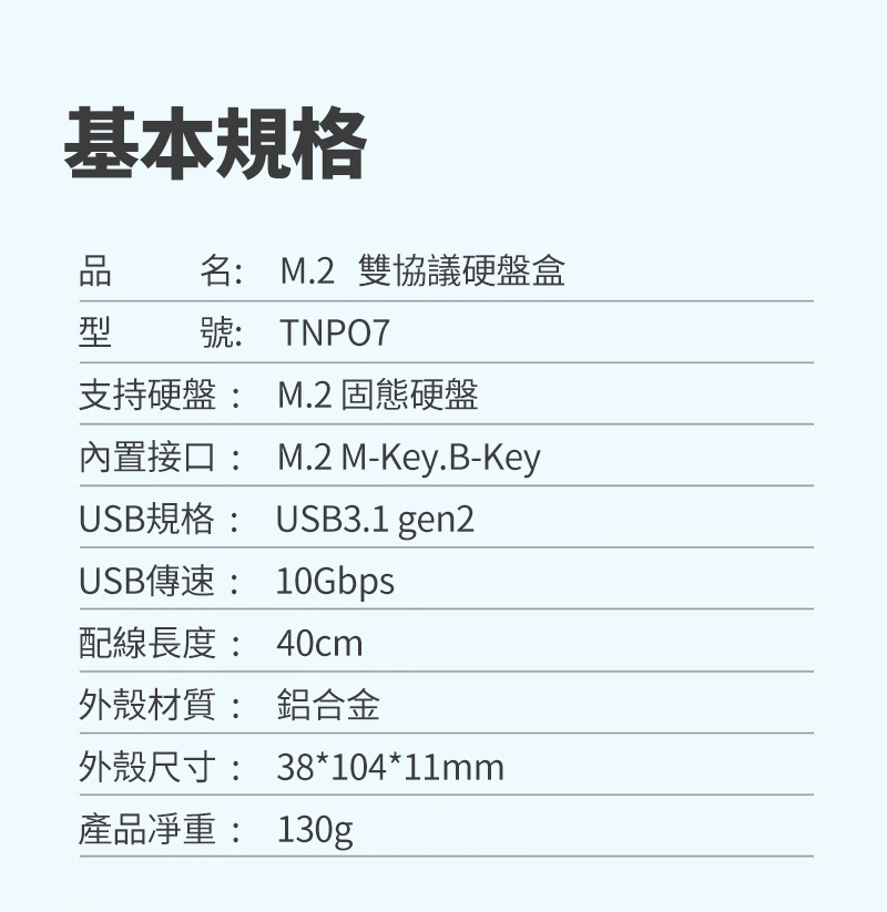 基本規格名 M.2 雙協議硬盤盒型 號: TNPO7支持硬盤: M.2 固態硬盤內置接口:M.2 M-Key.B-KeyUSB規格: USB3.1 gen2USB傳: 10Gbps配線長度: 40cm外殼材質: 鋁合金外殼尺寸: 38*104*11mm產品: 130g