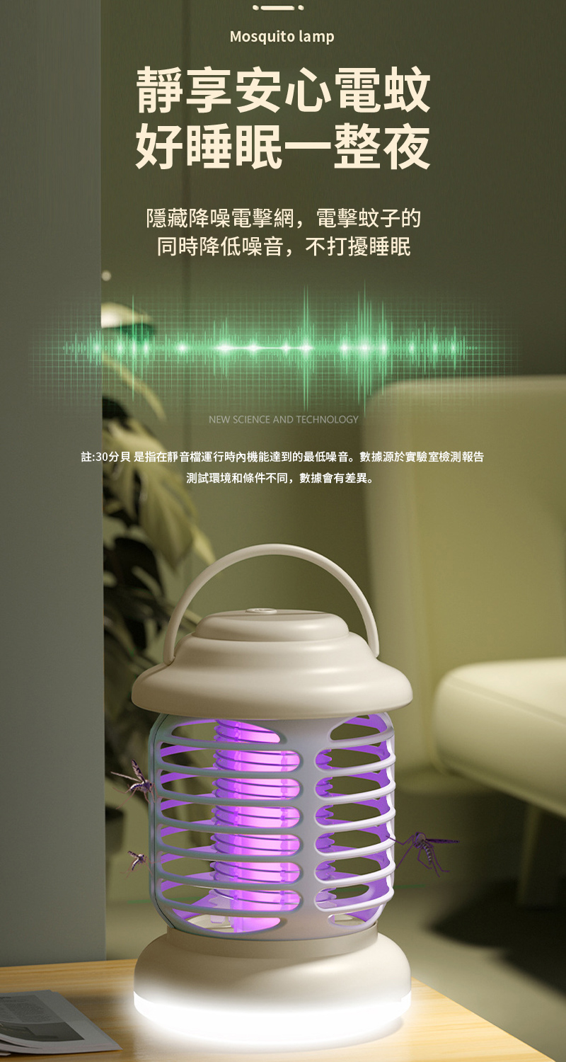 Mosquito lamp靜享安心電蚊好睡眠一整夜隱藏降噪電擊網,電擊蚊子的同時降低噪音,不打擾睡眠NEW SCIENCE AND TECHNOLOGY註:30分貝 是指在靜音檔運行時內機能達到的最低噪音。數據源於實驗室檢測報告測試環境和條件不同,數據會有差異。