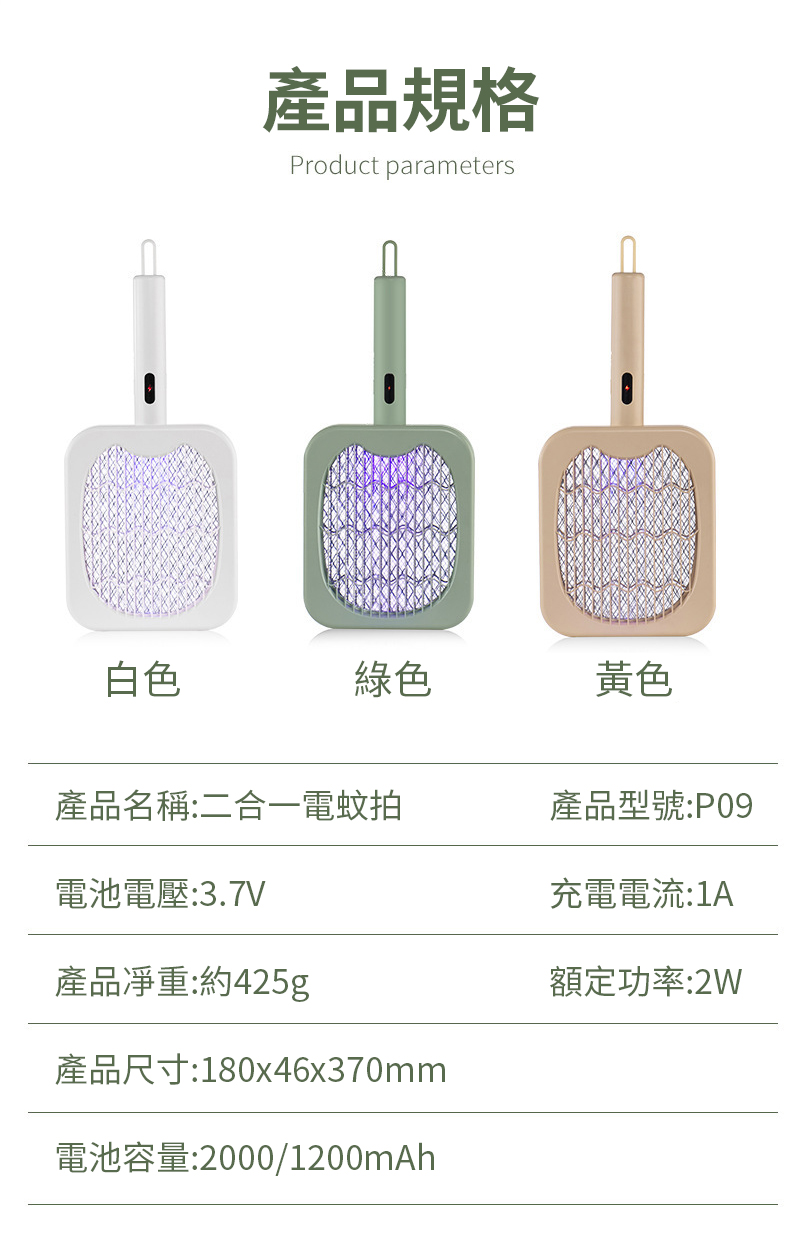 產品規格Product parameters白色綠色黃色產品名稱:二合一電蚊拍產品型號:P09充電電流:1A電池電壓:3.7V產品:約425g產品尺寸:180x46x370mm電池容量:2000/1200mAh額定功率:2W