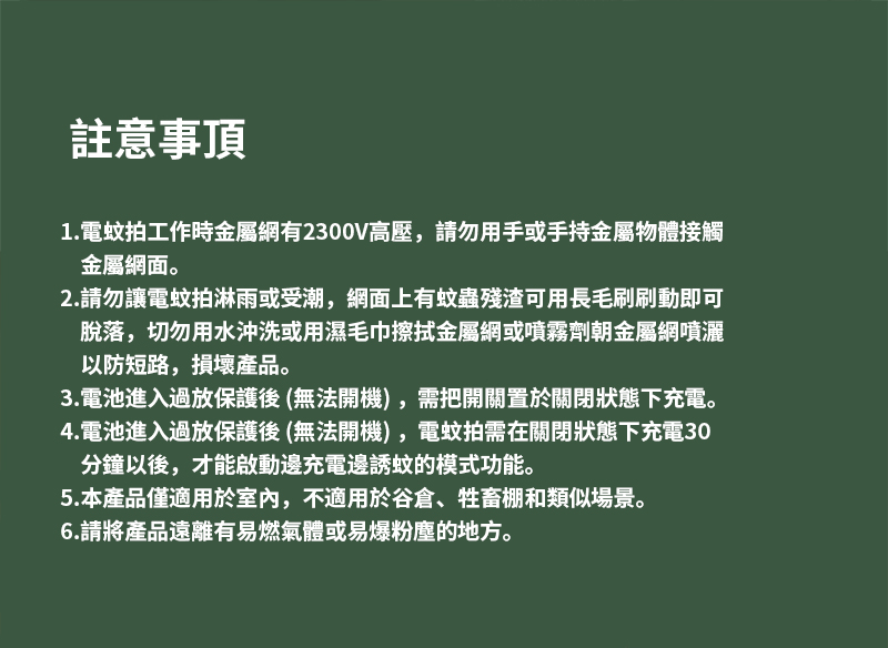 註意事項1.電蚊拍工作時金屬網有2300V高壓,請勿用手或手持金屬物體接觸金屬網面。2.請勿讓電蚊拍淋雨或受潮,網面上有蚊蟲殘渣可用長毛刷刷動即可脫落,切勿用水沖洗或用濕毛巾擦拭金屬網或噴霧劑朝金屬網噴灑以防短路,損壞產品。3.電池進入過放保護後(無法開機),需把開關置於關閉狀態下充電。4.電池進入過放保護後(無法開機),電蚊拍需在關閉狀態下充電30分鐘以後,才能啟動邊充電邊誘蚊的模式功能。5.本產品僅適用於室內,不適用於谷倉、牲畜棚和類似場景。6.請將產品遠離有易燃氣體或易爆粉塵的地方。