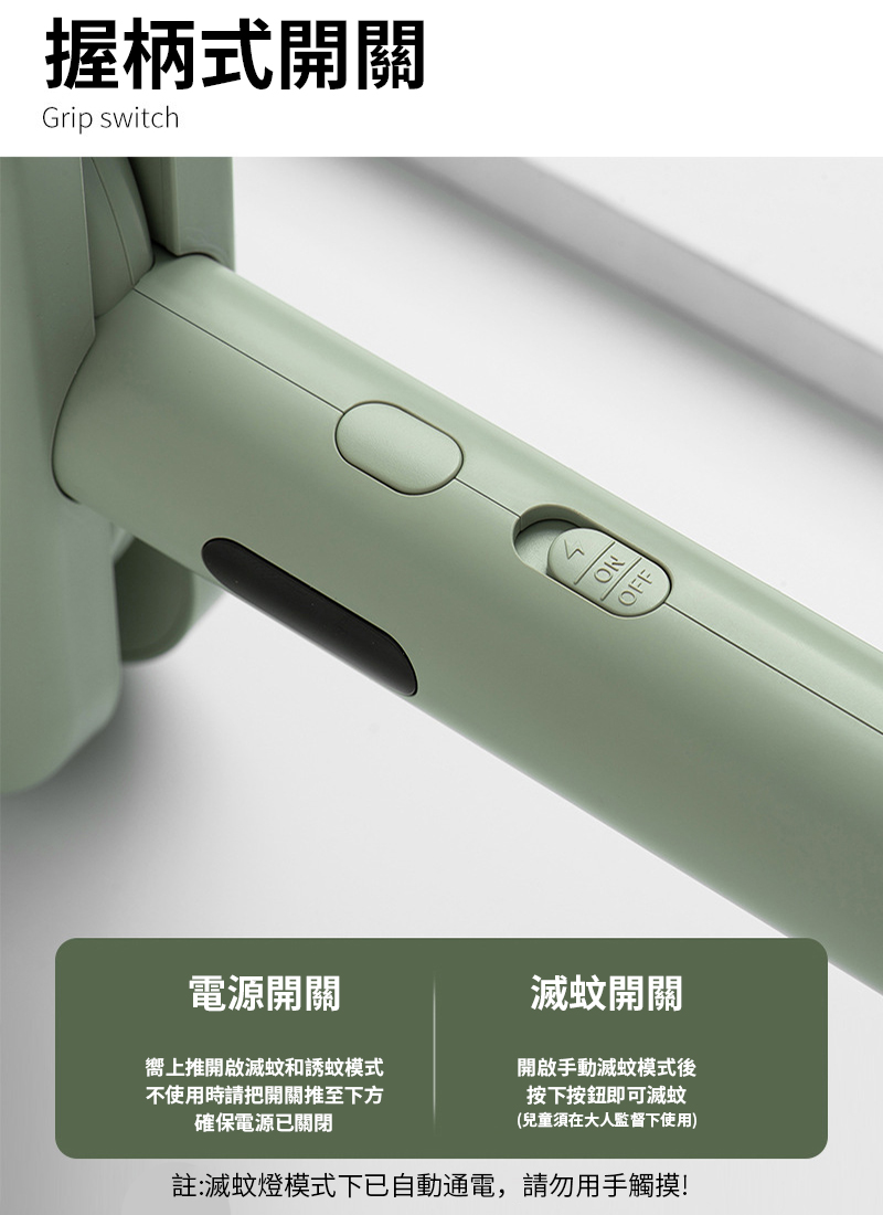 握柄式開關Grip switchNO電源開關嚮上推開啟滅蚊和誘蚊模式不使用時請把開關推至下方確保電源已關閉滅蚊開關開啟手動滅蚊模式後按下按鈕即可滅蚊(兒童須在大人監督下使用)註:滅蚊燈模式下已自動通電,請勿用手觸摸!