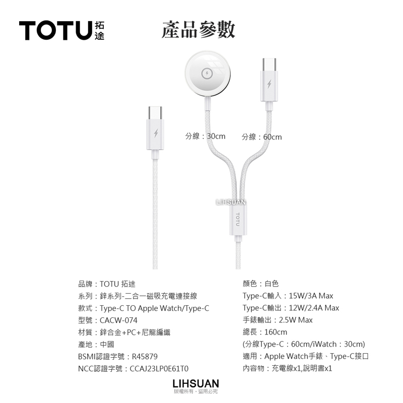 TOTU拓途產品參數分線:30cm分線:60cmLIHSUANTOTU品牌:TOTU 拓途系列:鋅系列-二合一磁吸充電連接線款式:Type-C TO Apple Watch Type-C型號:CACW-074材質:鋅合金+PC+尼龍編織產地:中國BSMI認證字號:R45879NCC認證字號:CCAJ23LPOE61T0LIHSUAN顏色:白色Type-C輸入:15W/3A MaxType-C輸出:12W/2.4A Max手錶輸出:2.5W Max總長:160cm(分線Type-C:60cm/iWatch:30cm)適用:Apple Watch手錶Type-C接口內容物:充電線x1,說明書x1版權所有盜用必究