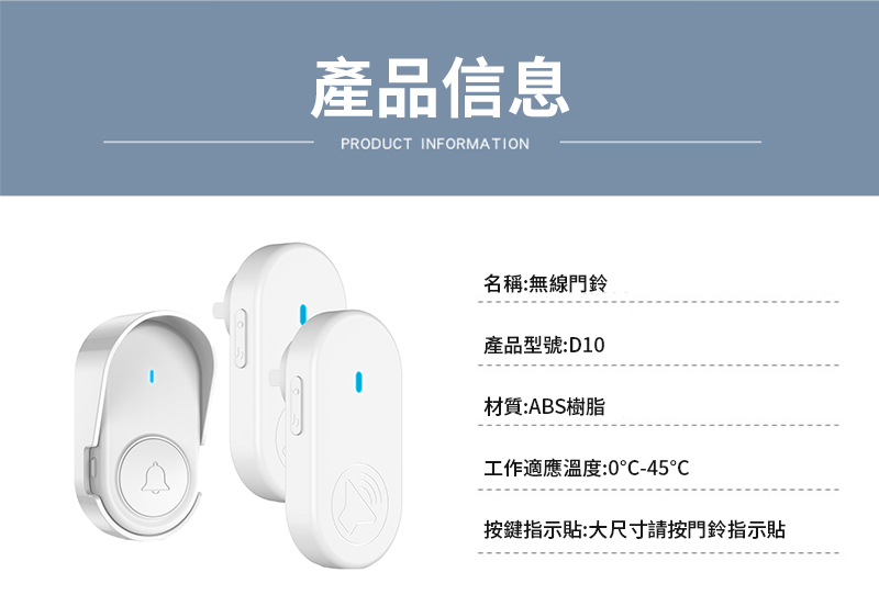產品信息PRODUCT INFORMATION名稱:無線門鈴產品型號:D10材質:ABS樹脂工作適應溫度:0-45℃按鍵指示貼:大尺寸請按門鈴指示貼