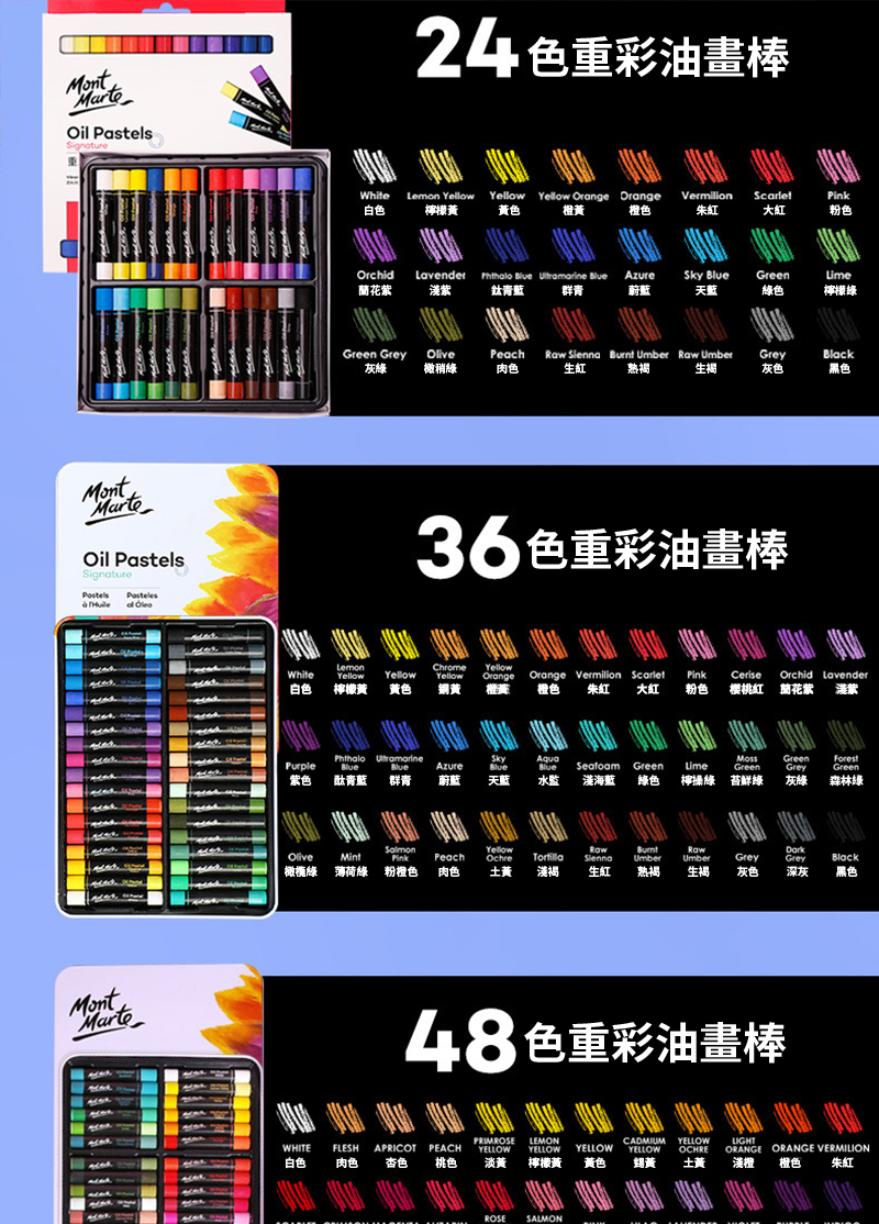 MontOil PastelsMontOil PastelsSignature  MontMarteWhite白色24色彩油畫棒Lemon Yellow Yellow Yellow Orange Orange檸檬 黃色橙黃Vermilion橙色朱紅大紅粉色OrchidLavender蘭花紫   青藍 群青Azure蔚藍Sky 天藍Green Lime綠色檸檬綠Green Grey灰綠OlivePeach橄稍綠肉色   Umber  Umber生紅 熟生褐Grey灰色Black黑色36色重彩油畫棒LemonChrome YellowWhiteYellowYellowYellowOrangeOrange Vermilion ScarletPinkCeriseOrchidLavender白色檸檬黃黃色黃橙籤橙色朱紅 大紅粉色樱桃紅 蘭花紫紫PurpleBlueSkyAqvaAzureBlueBlue紫色酞青藍群青蔚藍天藍水監淺海藍Green綠色Lime檸綠GreenGreenGrey鮮綠灰綠Green森林綠SalmonYellowRawBurntRawOlivePinkPeachOchre橄欖綠 薄荷綠粉橙色肉色土黃淺褐生紅Umber熟褐Umber生褐Grey灰色GreyBlack深灰黑色48色重彩油畫棒WHITEFLESHAPRICOTPEACH白色肉色杏色 桃色PRIMROSE LEMONYELLOW YELLOW YELLOWCADMIUM YELLOWYELLOWLIGHTOCHREORANGEORANGE VERMILION淡黃檸檬黃 黃色黃土黃淺橙橙色朱紅ROSESALMON