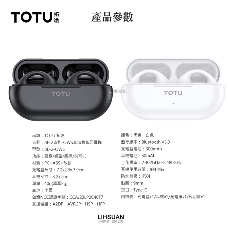TOTU拓途產品參數LIHSUANTOTUTOTU品牌:TOTU 拓途系列:BE-2系列-OWS真無線藍牙耳機型號:BE-2-OWS功能:聽歌/通話/觸控/夾耳式材質:PC+ABS+矽膠充電盒尺寸:7.2x2.3x.3.9cm耳機尺寸:3.2x2cm淨重:40g(單耳5g)台灣NCC認證字號:CCAJ23LP2C40T7產地:中國支援協議:A2DP、AVRCP、HSP、HFP顏色:黑色、白色藍牙版本:Bluetooth V5.3充電盒電池:300mAh耳機電池:30mAh工作頻率:2.402GHz~2.480GHz耳機使用時間:約4小時防水等級:IPX4動圈:9mm接口:Type-CLIHSUAN版權所有盜用必究內容物:充電盒x1/耳機x2/充電線x1/說明書x1