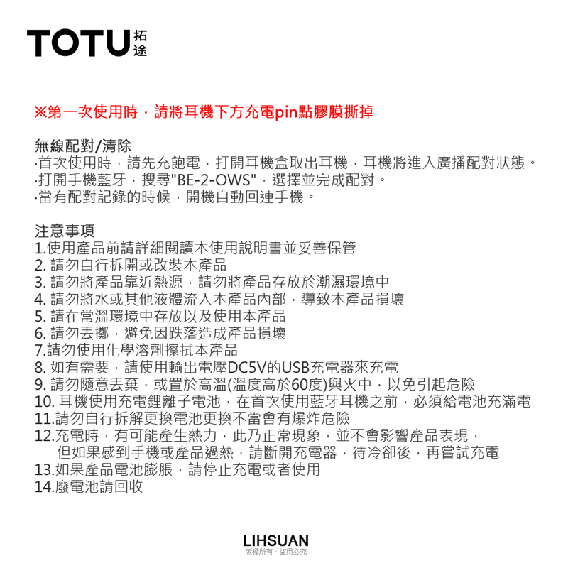 TOTU※第一次使用時請將耳機下方充電點膠膜撕掉無線配對/清除首次使用時請先充飽電,打開耳機盒取出耳機,耳機將進入廣播配對狀態。打開手機藍牙,搜尋BE-2-OWS,選擇並完成配對。當有配對記錄的時候,開機自動回連手機。注意事項1.使用產品前請詳細閱讀本使用說明書並妥善保管2. 請勿自行拆開或改裝本產品3. 請勿將產品靠近熱源,請勿將產品存放於潮濕環境中4. 請勿將水或其他液體流入本產品內部,導致本產品損壞5. 請在常溫環境中存放以及使用本產品6. 請勿擲,避免因跌落造成產品損壞7.請勿使用化學溶劑擦拭本產品8. 如有需要,請使用輸出電壓DC5V的USB充電器來充電9. 請勿隨意丟棄,或置於高溫(溫度高於60度)與火中,以免引起危險10. 耳機使用充電鋰離子電池,在首次使用藍牙耳機之前,必須給電池充滿電11.請勿自行拆解更換電池更換不當會有爆炸危險12.充電時,有可能產生熱力,此乃正常現象,並不會影響產品表現,但如果感到手機或產品過熱,請斷開充電器,待冷卻後,再嘗試充電13.如果產品電池膨脹,請停止充電或者使用14.廢電池請回收LIHSUAN版權所有盜用必究