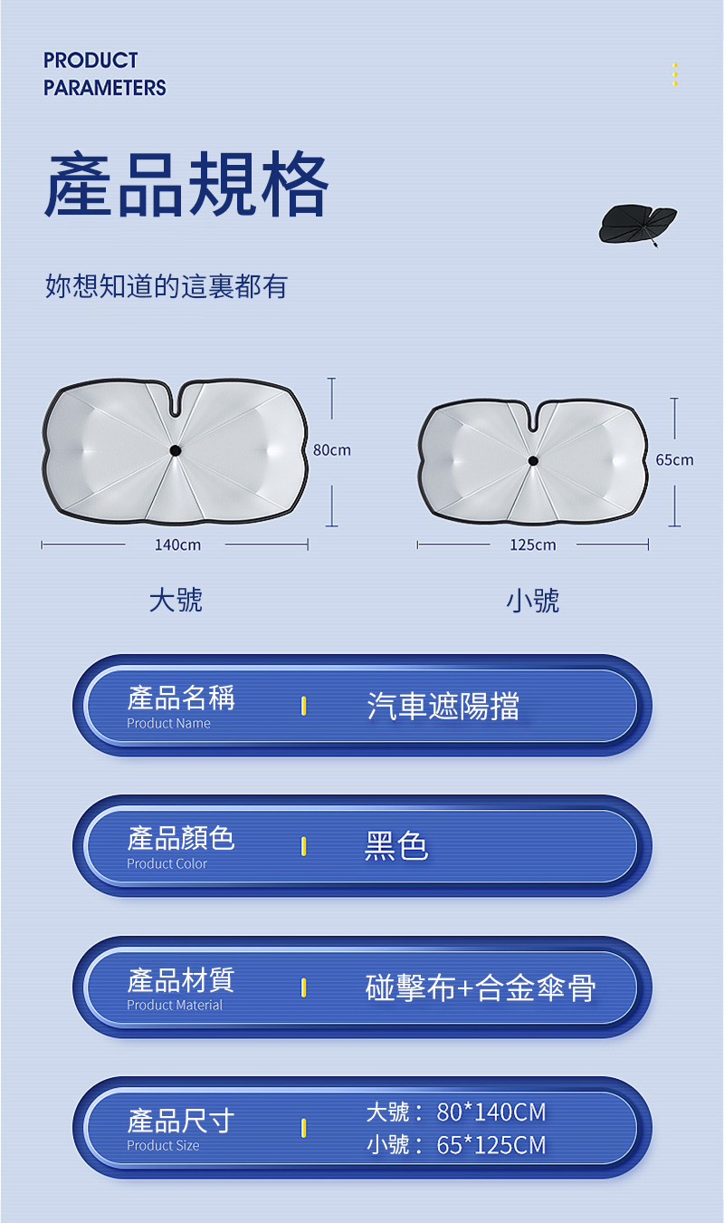 PROUCTPARAMETERS產品規格妳想知道的這裏都有140cm大號80cmD125cm65cm小號產品名稱汽車遮陽擋Product Name產品顏色Product Color黑色產品材質Product Material碰擊布+合金傘骨產品尺寸大號: 80*140CMProduct Size小號: 65*125CM