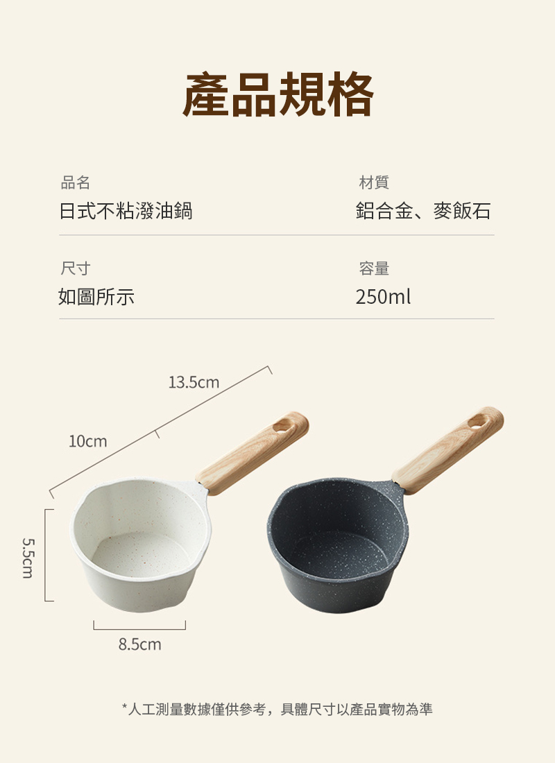 產品規格品名材質日式不粘潑油鍋鋁合金、麥飯石尺寸如圖所示容量250ml5.5cm10cm13.5cm8.5cm*人工測量數據僅供參考,具體尺寸以產品實物為準