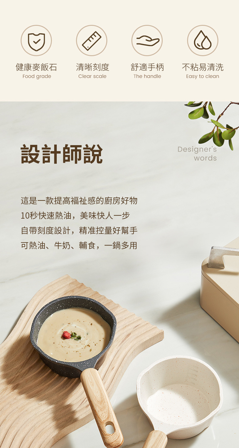 健康麥飯石清晰刻度舒適手柄不粘易清洗Food gradeClear scaleThe handleEasy to clean設計師說這是一款提高福祉感的廚房好物10秒快速熱油,美味快人一步自帶刻度設計,精准控量好幫手可熱油、牛奶、輔食,一鍋多用Designer'swords