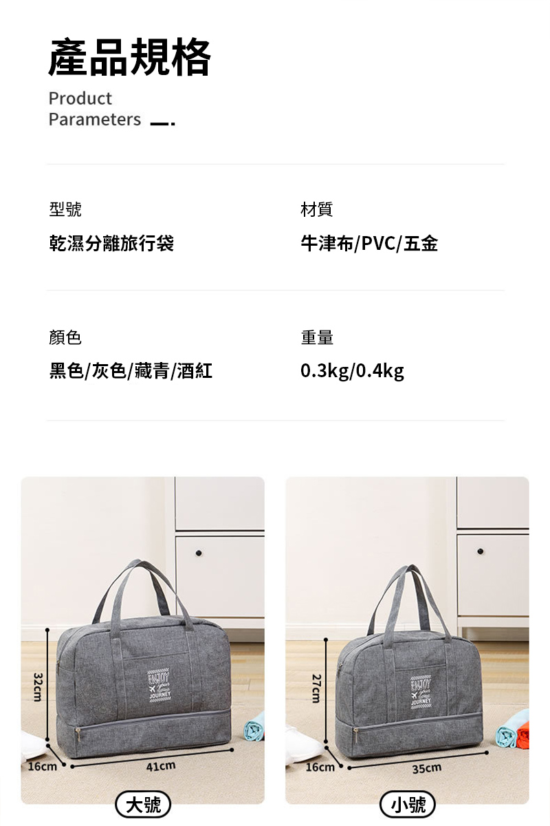 產品規格ProductParameters型號材質乾濕分離旅行袋牛津布/PVC/五金顏色重量黑色/灰色/藏青/酒紅0.3kg/0.4kg32cm16cmJOURNEY27cm41cm16cm大號35cm小號