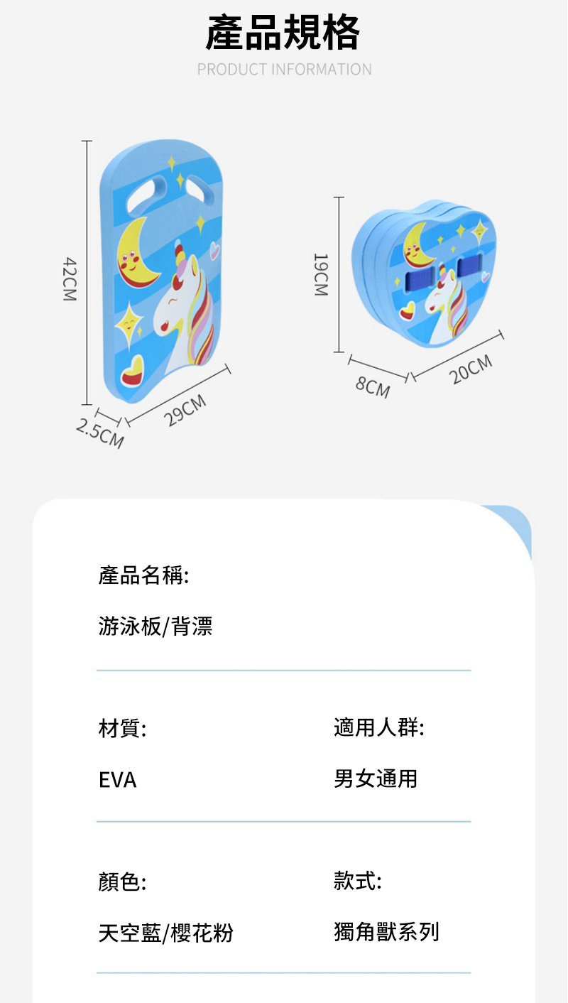 42CM產品規格PRODUCT INFORMATIONH2.5CM29CM產品名稱:游泳板/背漂19CM8CM20CM材質:適用人群:EVA男女通用顏色:款式:天空藍/櫻花粉獨角獸系列