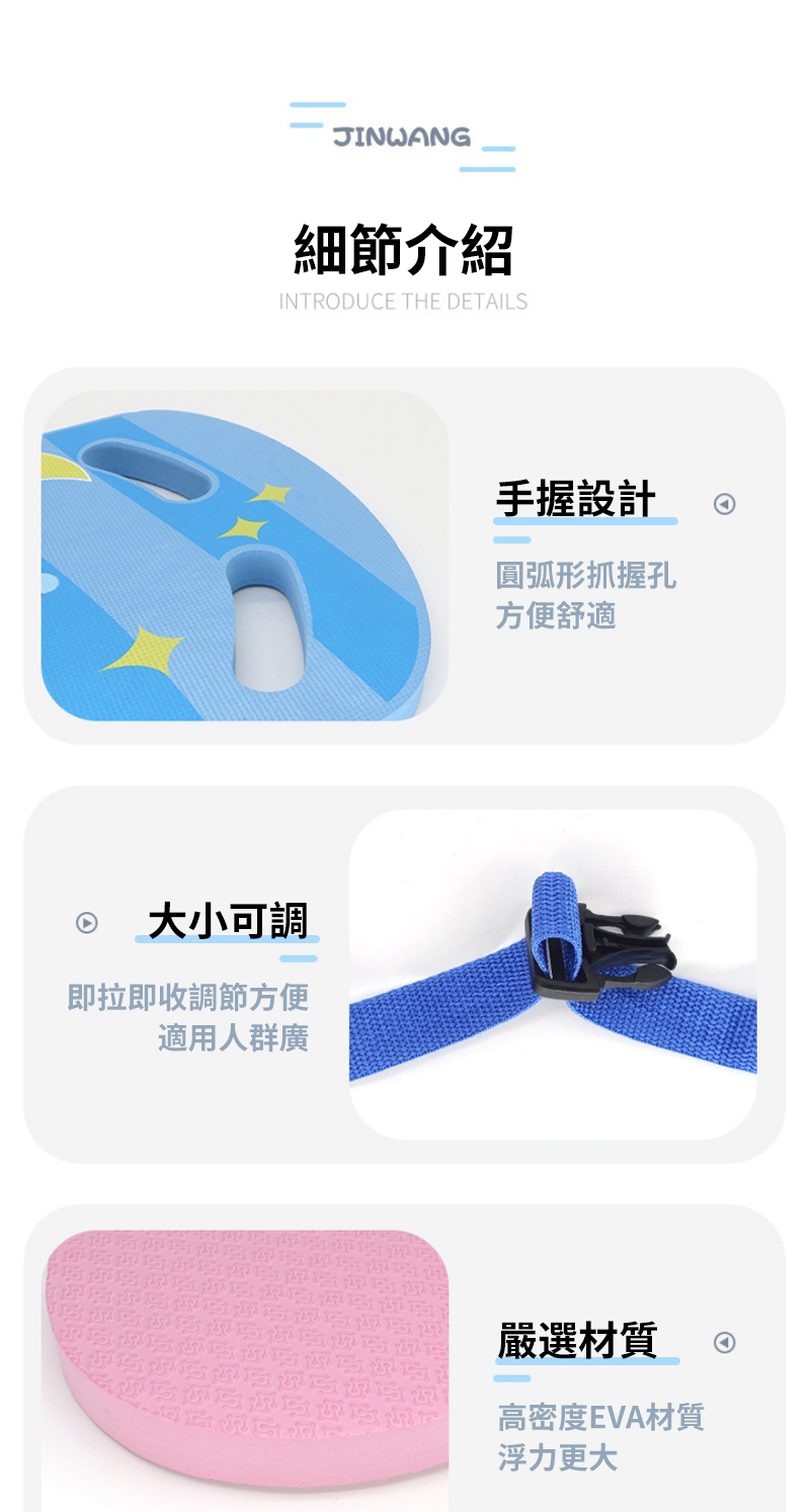 JINWANG細節介紹INTRODUE THE DETAILS大小可調即拉即收調節方便適用人群廣手握設計圓弧形抓握孔方便舒適C嚴選材質高密度EVA材質浮力更大