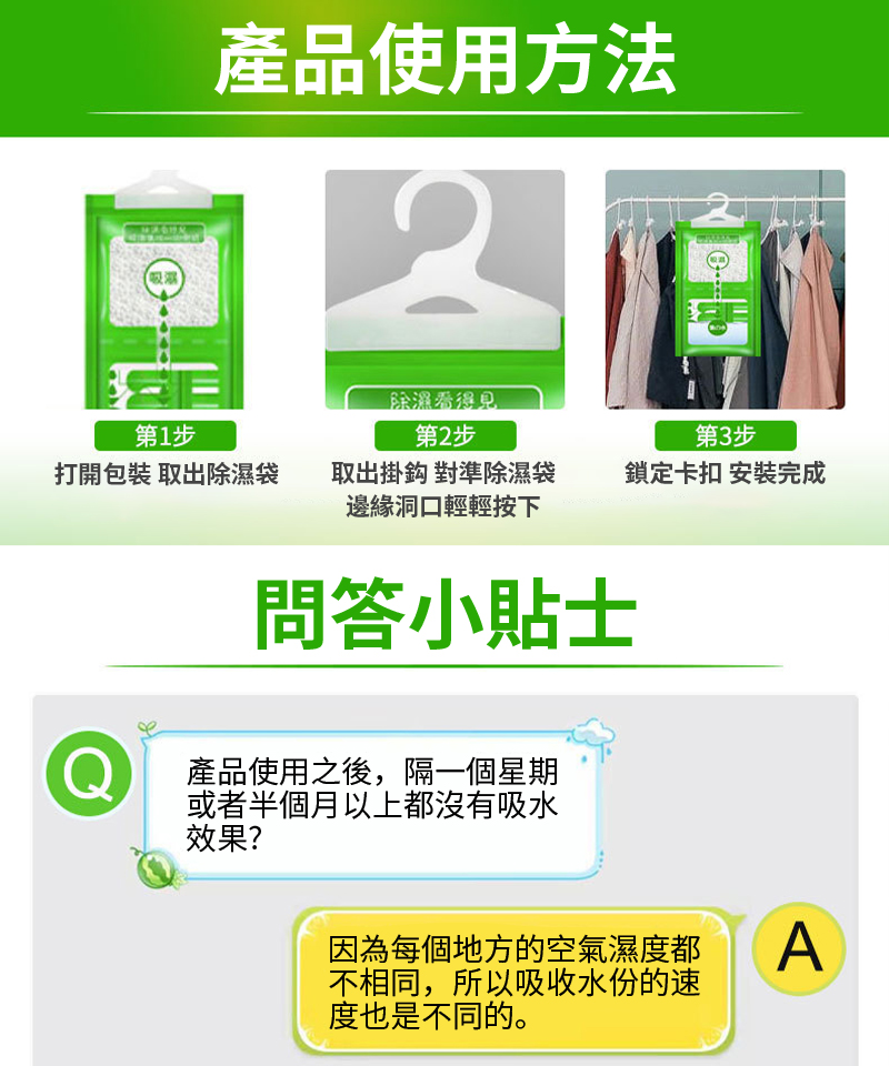 產品使用方法2第1步除濕看得見第2步第3步打開包裝 取出除濕袋取出掛鈎 對準除濕袋邊緣洞口輕輕按下鎖定卡扣 安裝完成問答小貼士Q產品使用之後,隔一個星期或者半個月以上都沒有吸水效果?因為每個地方的空氣濕度都不相同,所以吸收水份的速度也是不同的。A