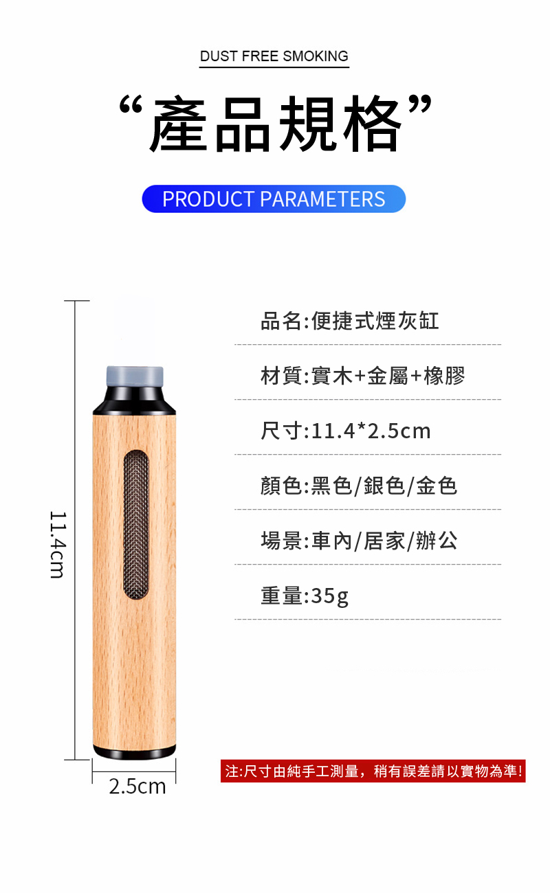 DUST FREE SMOKING66‘產品規格”PRODUCT PARAMETERS11.4cm品名:便捷式煙灰缸材質:實木+金屬+橡膠尺寸:11.4*2.5cm顏色:黑色/銀色/金色場景:車內/居家/辦公重量:35g2.5cm 注:尺寸由純手工測量,稍有誤差請以實物為準!