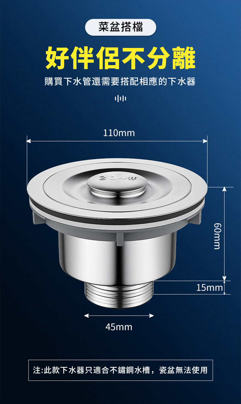 菜盆搭檔好伴侶不分離購買下水管還需要搭配相應的下水器110mm30445mm60mm15mml注:此款下水器只適合不鏽鋼水槽,瓷盆無法使用