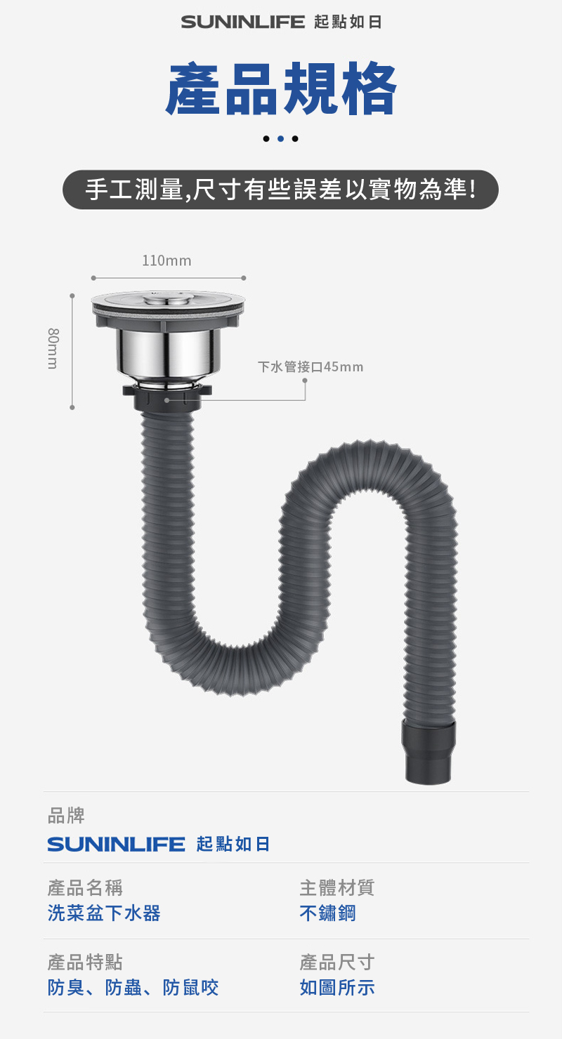 SUNINLIFE 起點如日產品規格手工測量,尺寸有些誤差以實物為準!80mm110mm下水管接口45mm品牌SUNINLIFE 起點如日產品名稱洗菜盆下水器產品特點主體材質不鏽鋼產品尺寸防臭、防蟲、防鼠咬如圖所示