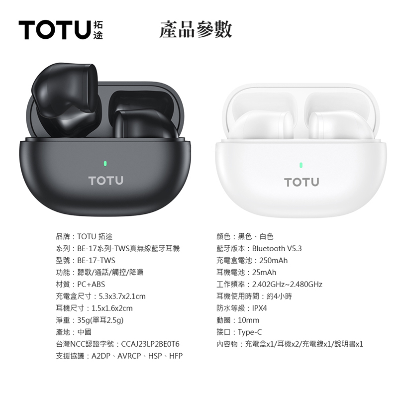 TOTU拓途產品參數TOTU品牌:TOTU 拓途顏色:黑色、白色TOTU系列:BE-17系列-TWS真無線藍牙耳機型號:BE-17-TWS藍牙版本:Bluetooth V5.3功能:聽歌/通話/觸控/降噪材質:PC+ABS充電盒尺寸:5.3x3.7x2.1cm耳機尺寸:1.5x1.6x2cm淨重:35g(單耳2.5g)產地:中國台灣NCC認證字號:CCAJ23LP2BEOT6支援協議:A2DP、AVRCP、HSP、HFP充電盒電池:250mAh耳機電池:25mAh工作頻率:2.402GHz~2.480GHz耳機使用時間:約4小時防水等級:IPX4動圈:10mm接口:Type-C內容物:充電盒x1/耳機x2/充電線x1/說明書x1