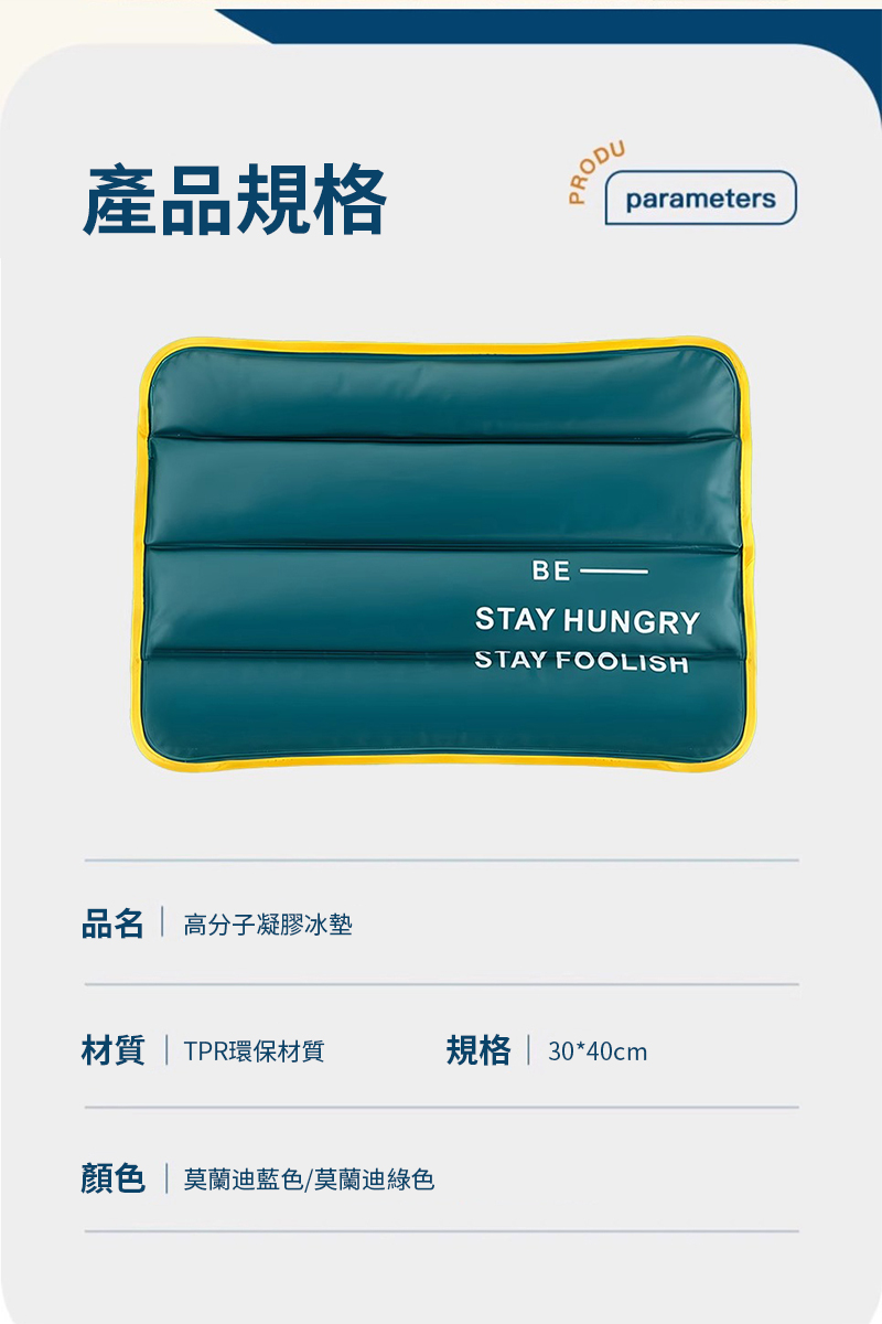 產品規格PRODUparametersBESTAY HUNGRYSTAY FOOLISH品名  高分子凝膠冰墊材質  TPR環保材質規格  30*40cm顏色 | 莫蘭迪藍色/莫蘭迪綠色