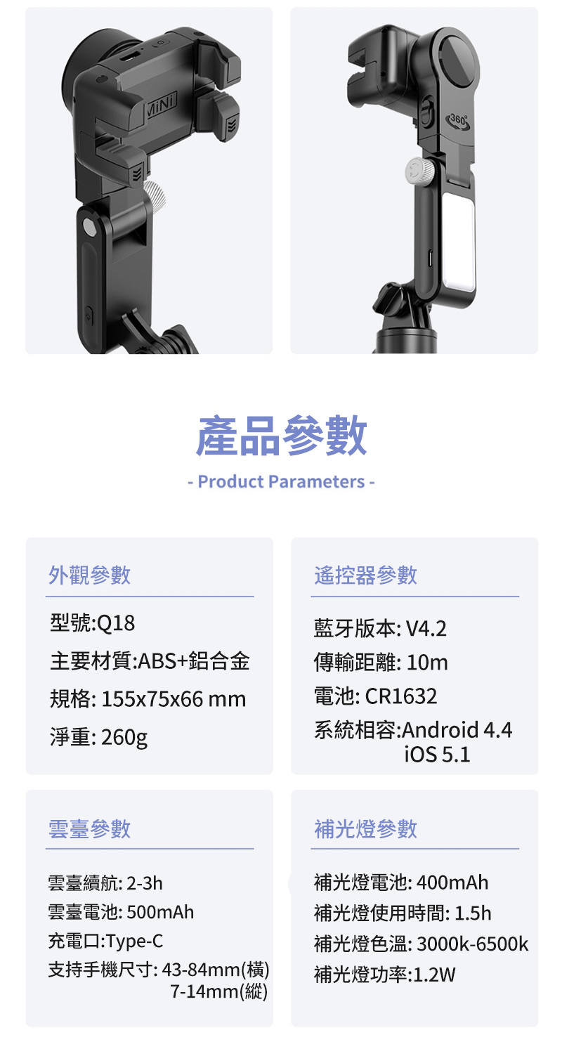 外觀參數型號: Q18產品參數- Product Parameters -遙控器參數藍牙版本:V4.2360主要材質:ABS+鋁合金傳輸距離:10m規格:155x75x66 mm電池: CR1632淨重:260g系統相容:Android 4.4 5.1雲臺參數雲臺續航: 2-3h補光燈參數補光燈電池:400mAh補光燈使用時間: 1.5h雲臺電池:500mAh充電口:Type-C補光燈色溫:3000k-6500k支持手機尺寸:43-84mm()7-14mm(縱)補光燈功率:1.2W