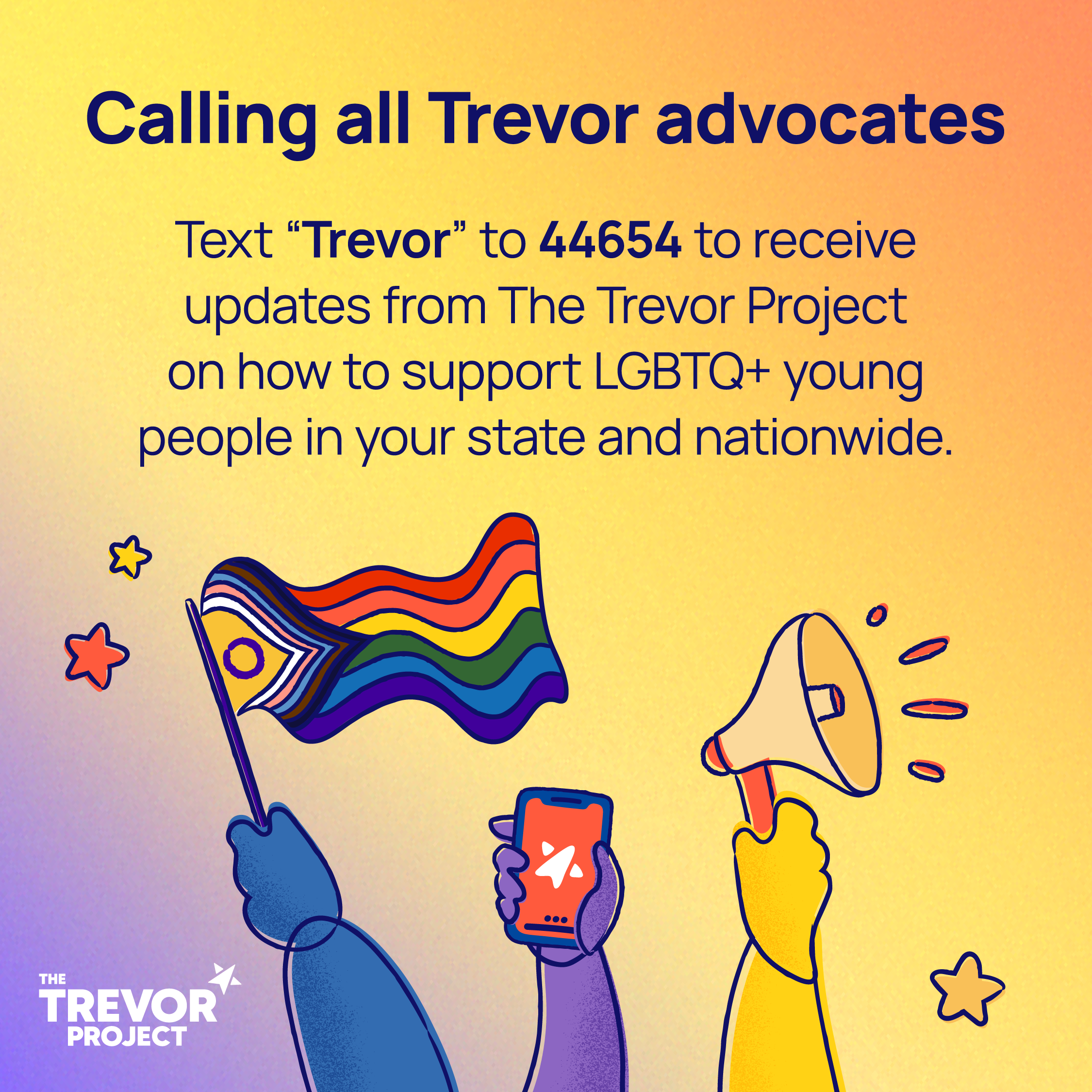 Image to call Trevor advocates to text "Trevor" to 44654 to receive updates from the Trevor Project on how to support LGBTQ+ young people in your state nationwide. 