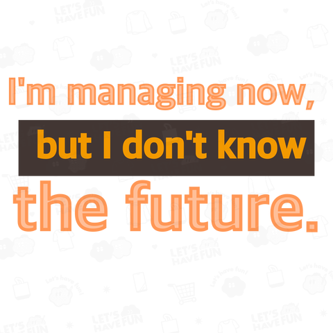 I'm managing now, but I don't know  the future