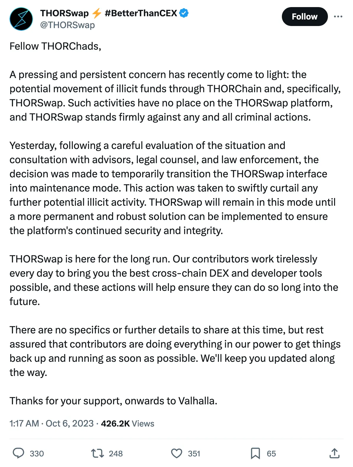 Fellow THORChads,

A pressing and persistent concern has recently come to light: the potential movement of illicit funds through THORChain and, specifically, THORSwap. Such activities have no place on the THORSwap platform, and THORSwap stands firmly against any and all criminal actions.

Yesterday, following a careful evaluation of the situation and consultation with advisors, legal counsel, and law enforcement, the decision was made to temporarily transition the THORSwap interface into maintenance mode. This action was taken to swiftly curtail any further potential illicit activity. THORSwap will remain in this mode until a more permanent and robust solution can be implemented to ensure the platform's continued security and integrity.

THORSwap is here for the long run. Our contributors work tirelessly every day to bring you the best cross-chain DEX and developer tools possible, and these actions will help ensure they can do so long into the future.

There are no specifics or further details to share at this time, but rest assured that contributors are doing everything in our power to get things back up and running as soon as possible. We'll keep you updated along the way.

Thanks for your support, onwards to Valhalla. 
Tweeted at 1:17 AM · Oct 6, 2023