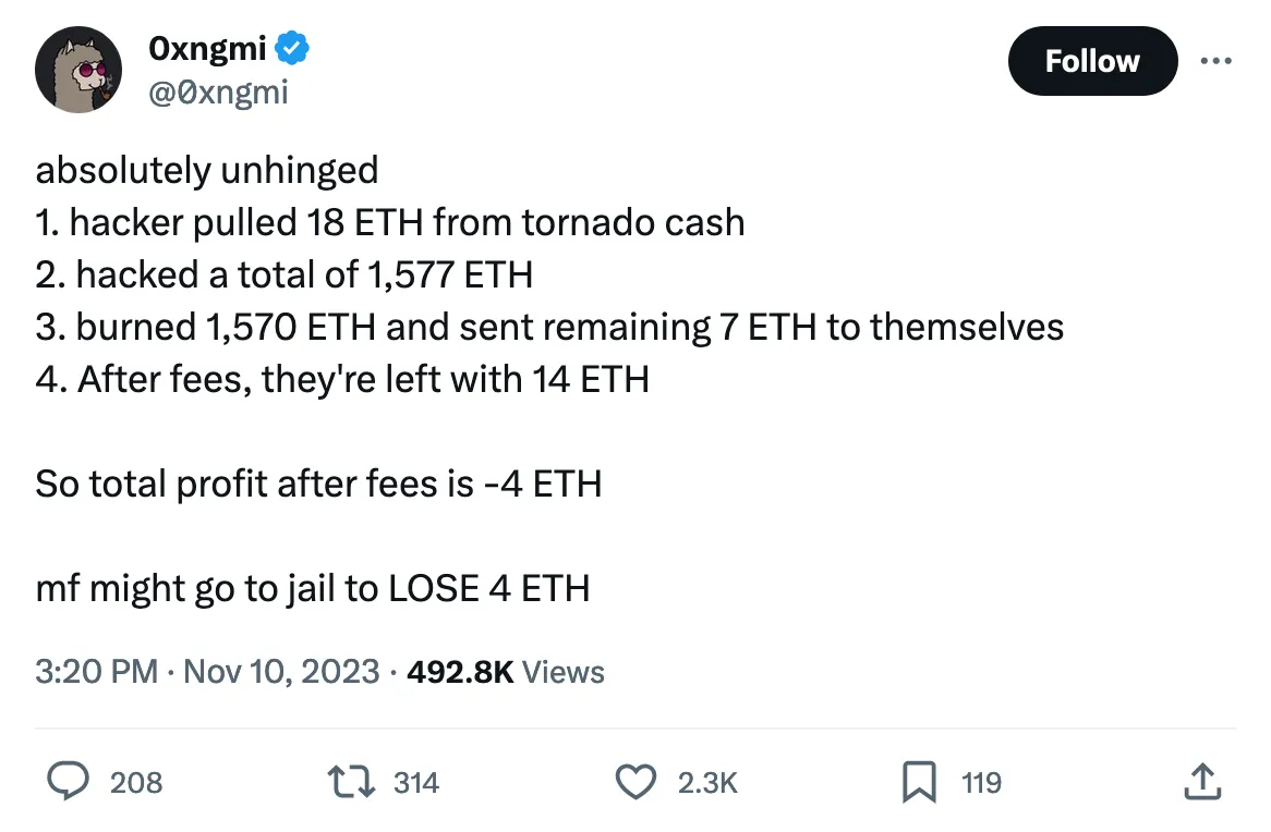 absolutely unhinged
1. hacker pulled 18 ETH from tornado cash
2. hacked a total of 1,577 ETH
3. burned 1,570 ETH and sent remaining 7 ETH to themselves
4. After fees, they're left with 14 ETH

So total profit after fees is -4 ETH

mf might go to jail to LOSE 4 ETH 
Tweeted at 3:20 PM · Nov 10, 2023