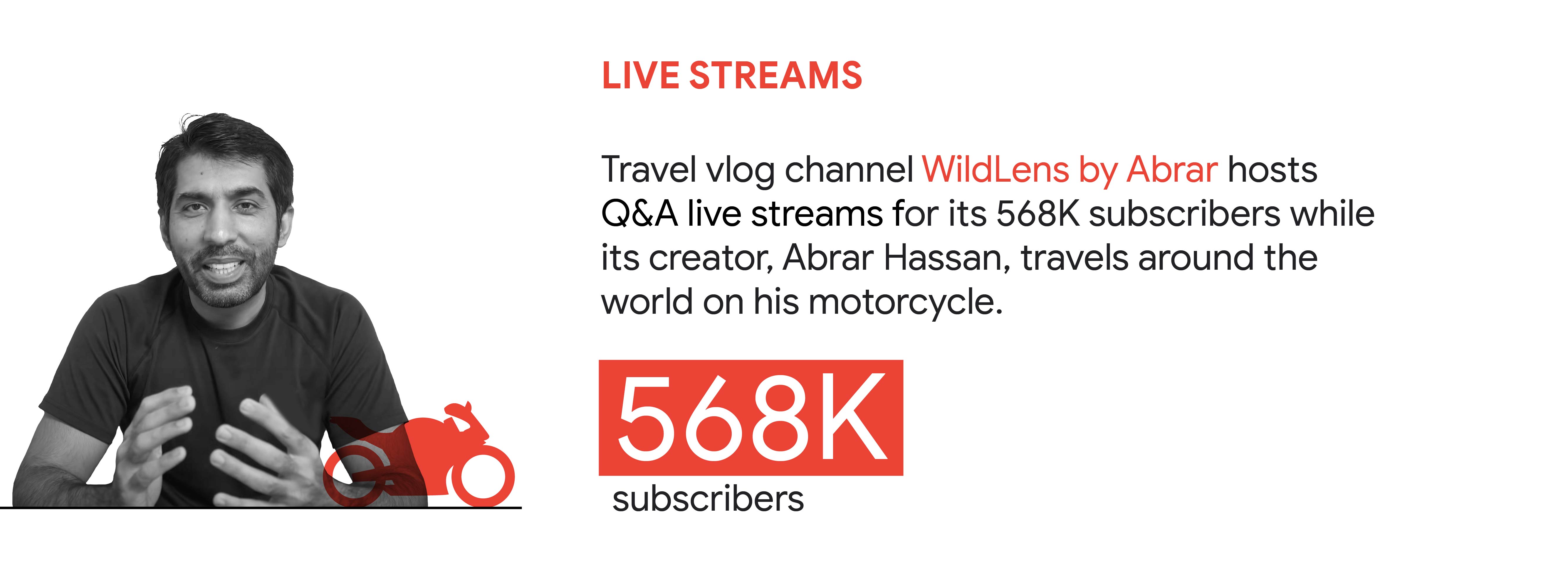 YouTube trend 2: Live streams. In Pakistan, travel vlog channel WildLens by Abrar hosts Q&A live streams for its 568K subscribers while its creator, Abrar Hassan, travels around the world on his motorcycle.
