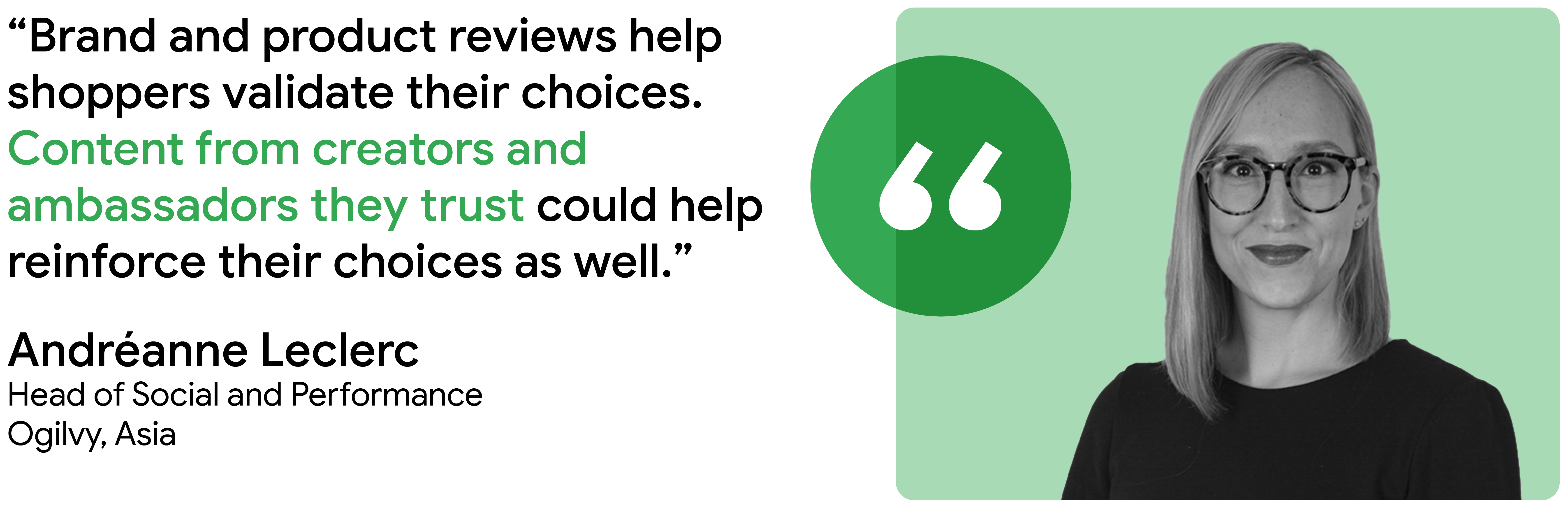 “Brand and product reviews help shoppers validate their choices. Content from creators and ambassadors they trust could help reinforce their choices as well.” - Andréanne Leclerc, Head of Social and Performance, Ogilvy, Asia