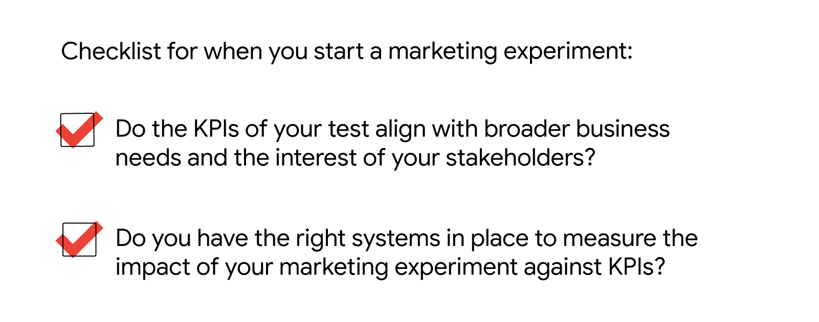 Checklist when you start a marketing experiment: Do the KPIs of your test align with broader business needs and the interest of your stakeholders? Do you have the right systems in place to measure the impact of your marketing experiment against KPIs?