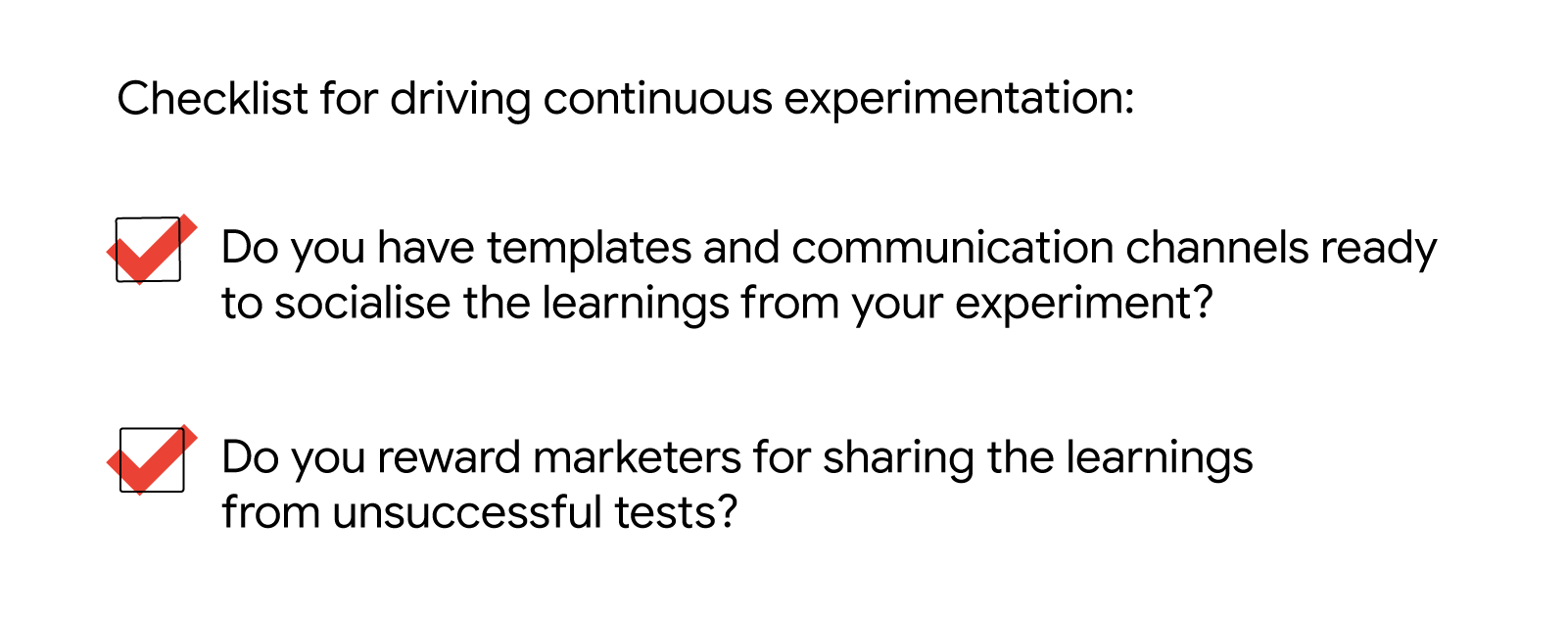 Checklist for driving continuous experimentation: Do you have templates and communication channels ready to socialise the learnings from your experiment? Do you reward marketers for sharing the learnings from unsuccessful tests?
