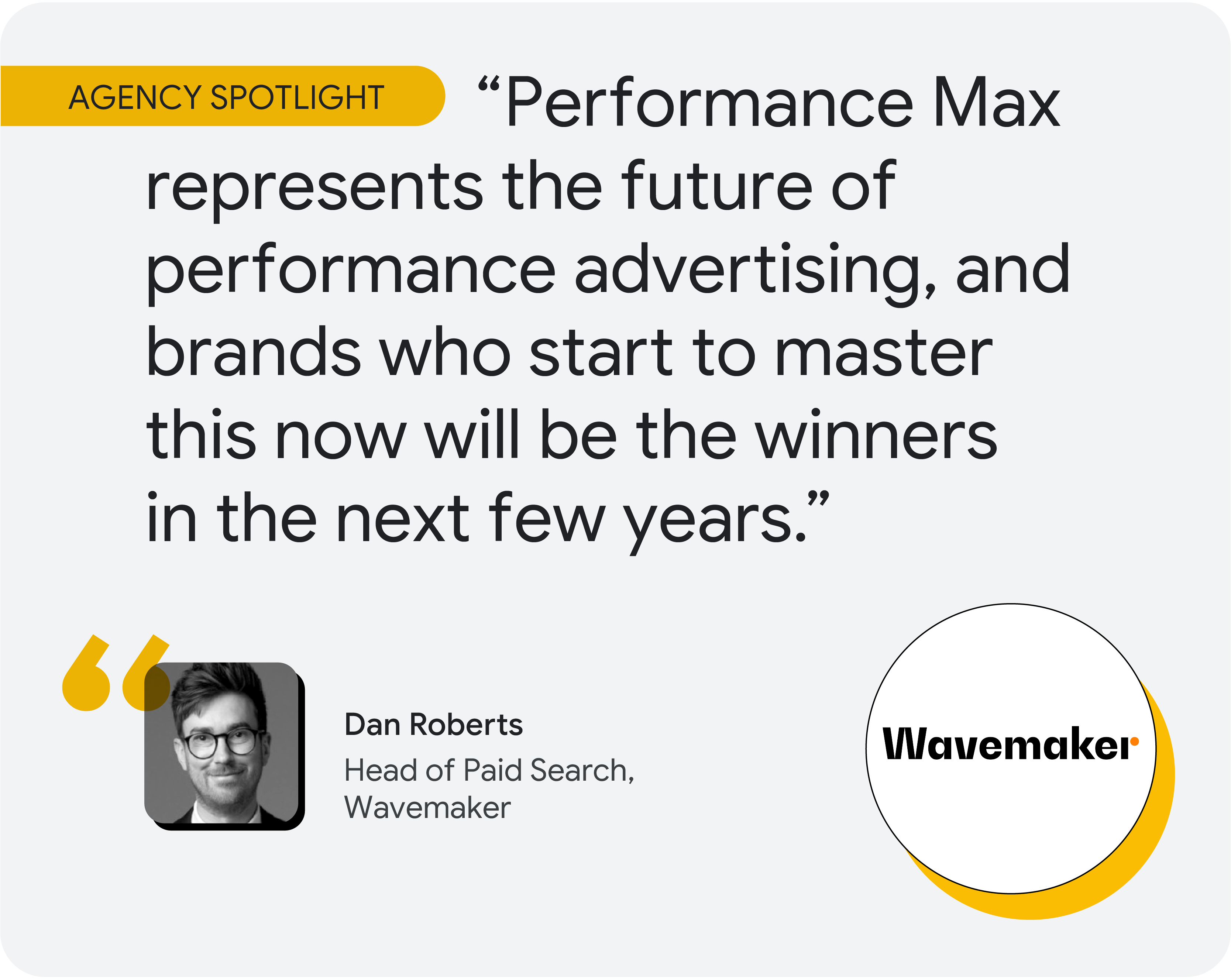 Agency spotlight. According to Dan Roberts, head of paid search at Wavemaker, “Performance Max represents the future of performance advertising, and brands who start to master this now will be the winners in the next few years.”