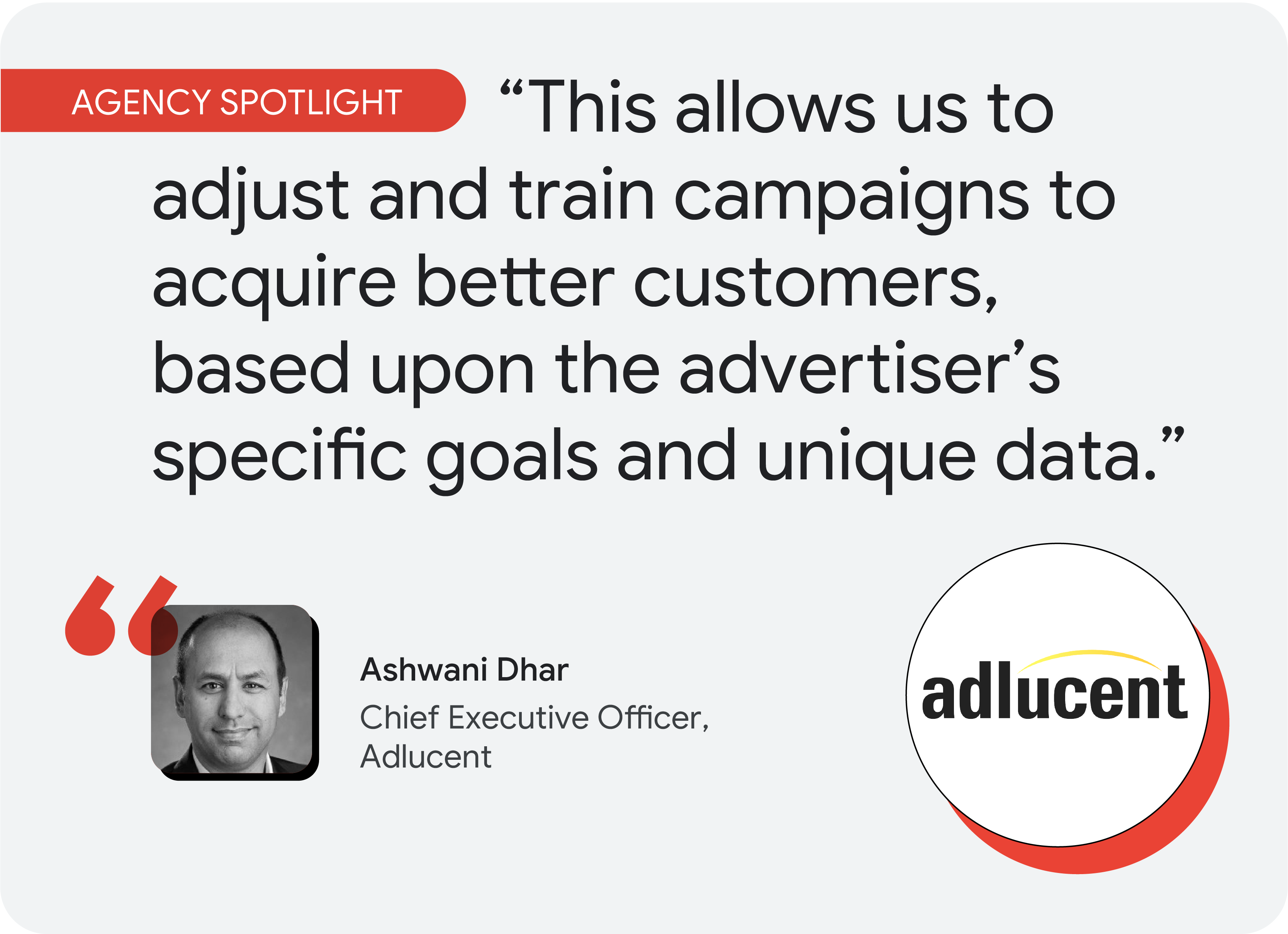 Agency spotlight. According to Ashwani Dhar, CEO at Adlucent, “This allows us to adjust and train campaigns to acquire better customers, based upon the advertiser’s specific goals and unique data.”