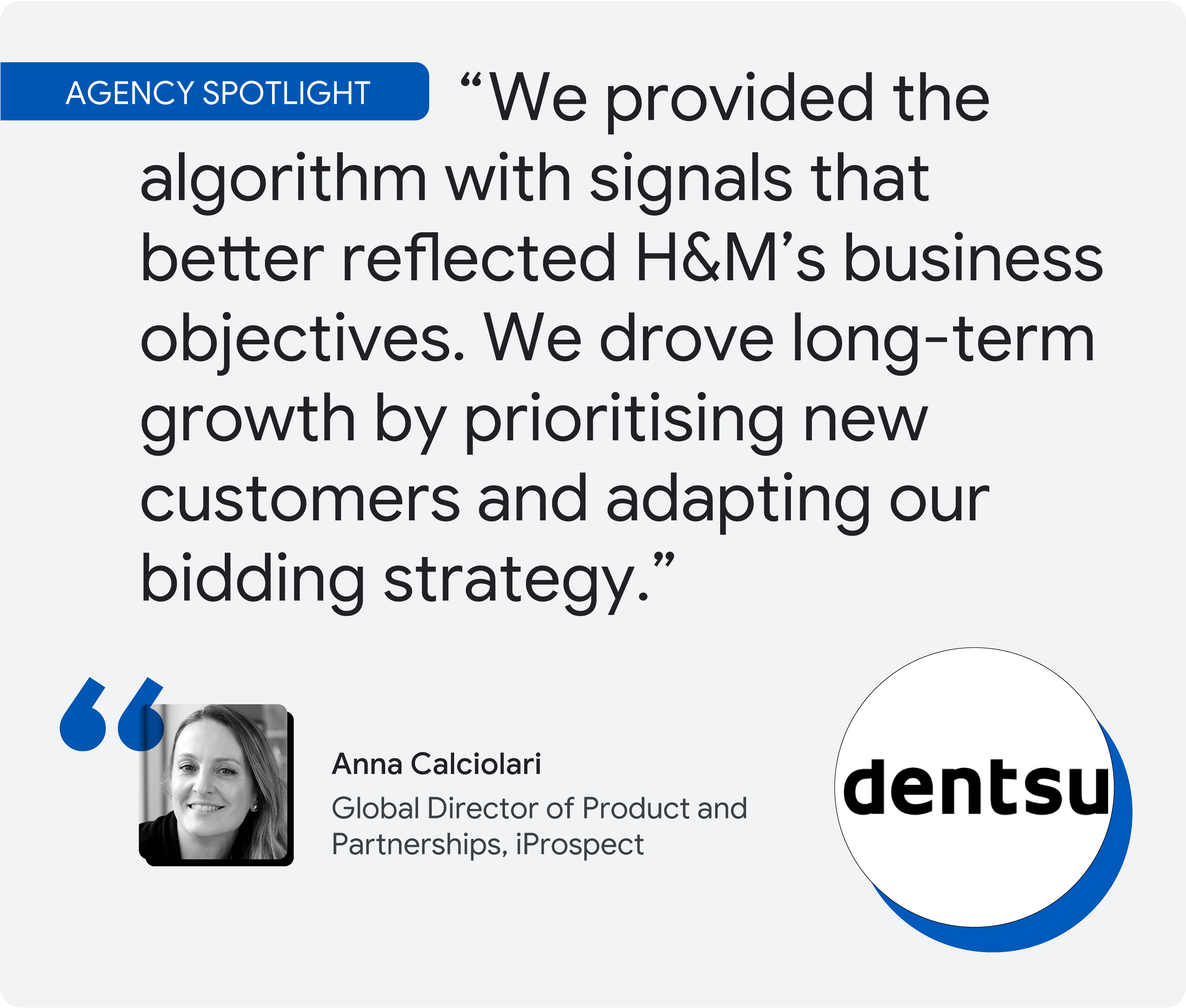 Agency spotlight. According to iProspect’s Anna Calciolari, “We provided the algorithm with signals that better reflected H&M’s business objectives. We drove long-term growth by prioritising new customers and adapting our bidding strategy.”