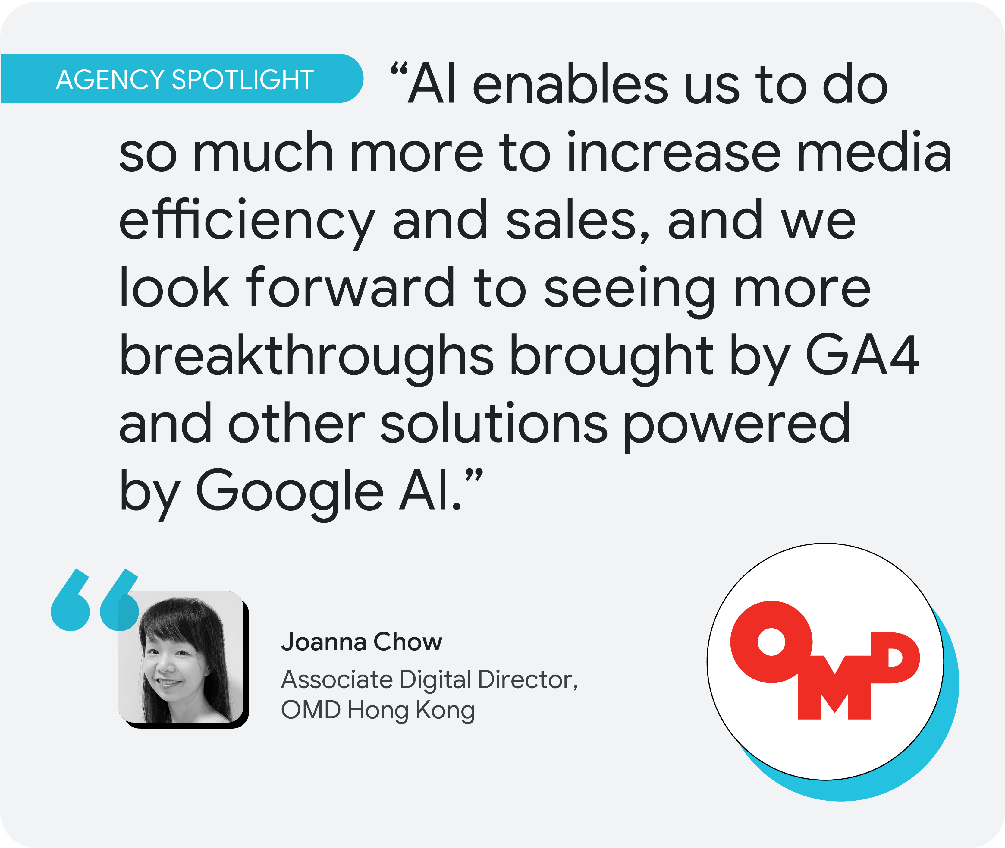Agency spotlight. According to Joanna Chow at OMD Hong Kong, “AI enables us to do so much more to increase media efficiency and sales, and we look forward to seeing more breakthroughs brought by GA4 and other solutions powered by Google AI.”