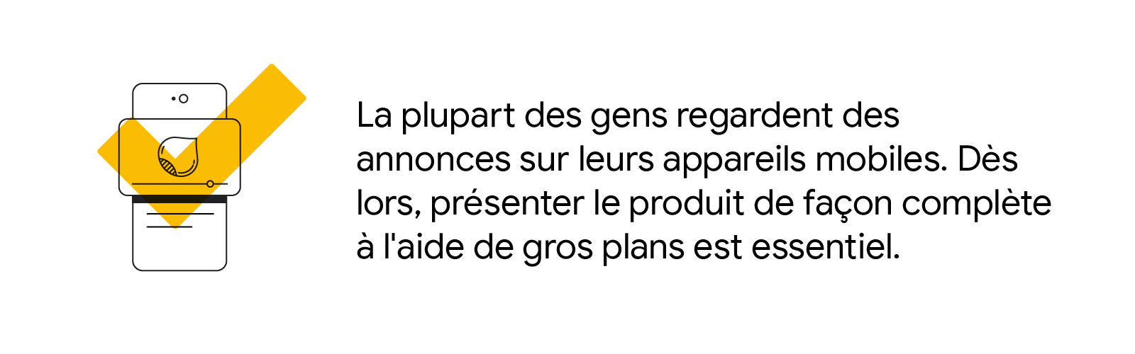 La plupart des gens regardent des annonces sur leurs appareils mobiles. Dès lors, présenter le produit de façon complète à l'aide de gros plans est essentiel.