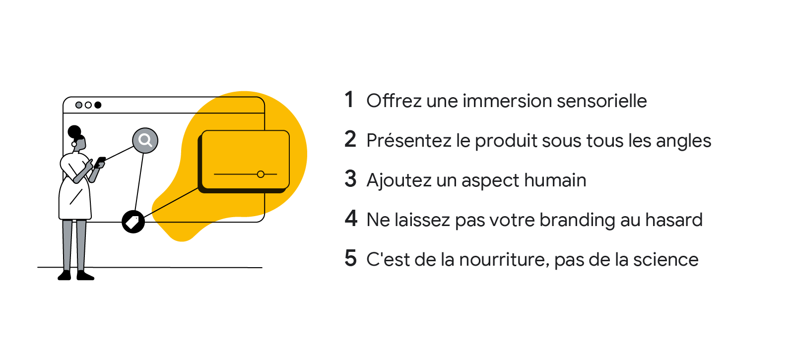 5 façons d'améliorer votre stratégie publicitaire vidéo pour des aliments : 1. Offrez une immersion sensorielle. 2. Présentez le produit sous tous les angles. 3. Ajoutez un aspect humain. 4. Ne laissez pas votre branding au hasard. 5. C'est de la nourritu