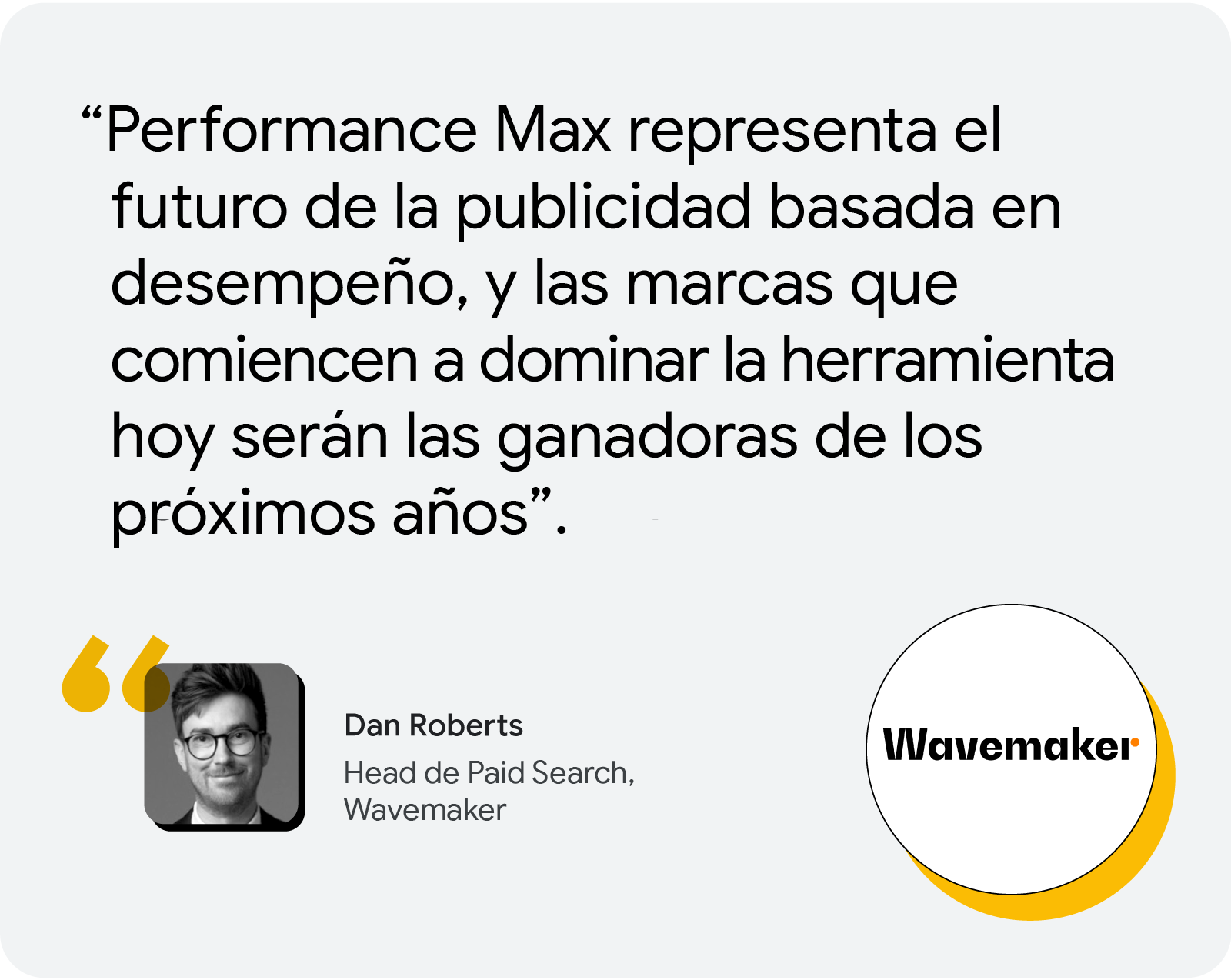 Según Dan Roberts,head de Paid Search, Wavemaker: "Performance Max representa el futuro de la publicidad basada en desempeño y las marcas que empiecen a dominarlo hoy serán las ganadoras en los próximos años."