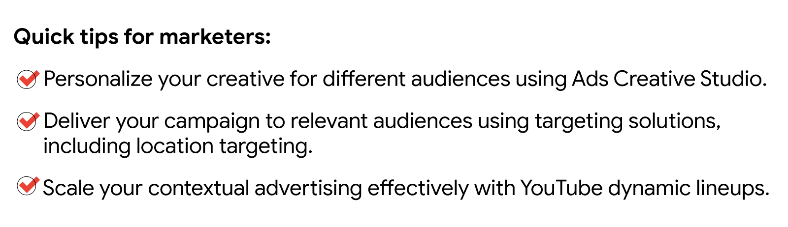 Quick tips for marketers: Personalize your creative using Ads Creative Studio. Deliver your campaign to relevant audiences using targeting solutions, including location targeting. Scale contextual advertising effectively with YouTube dynamic lineups