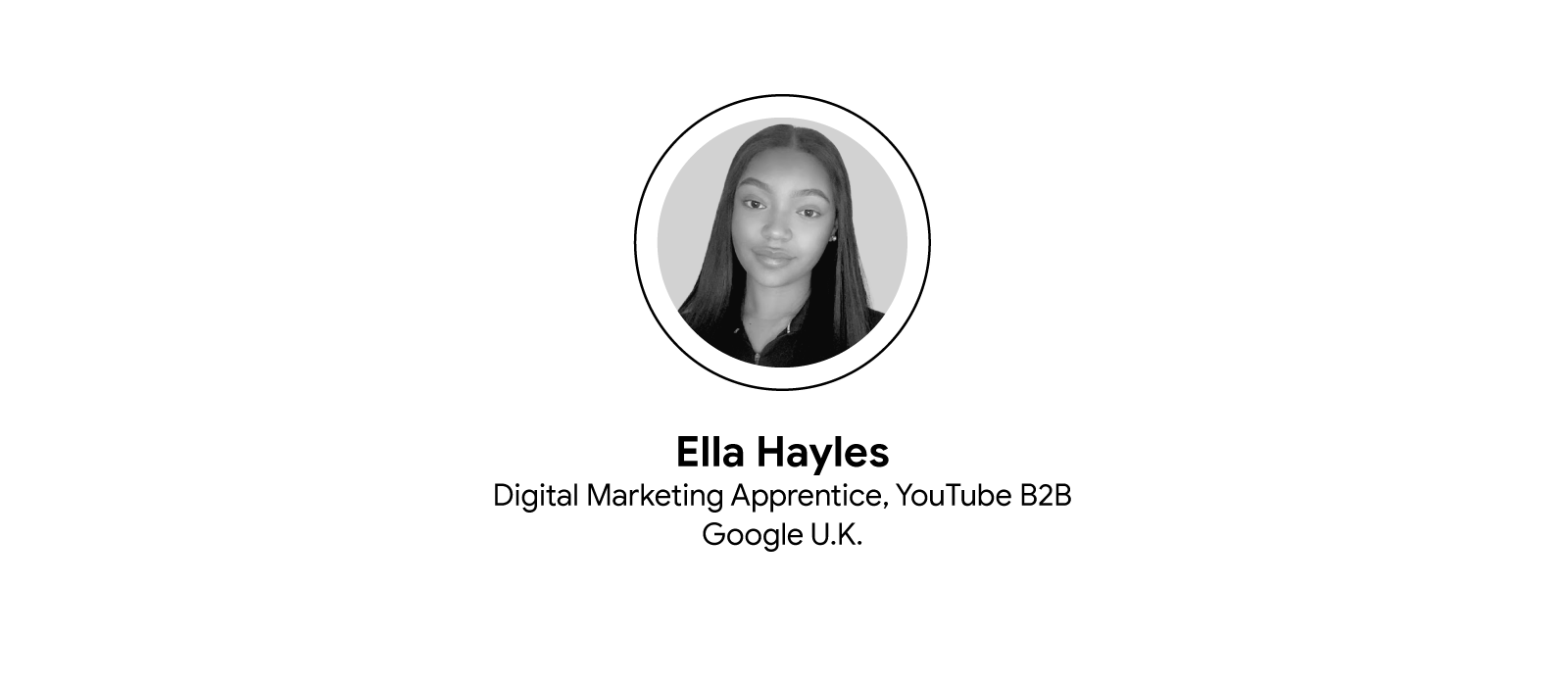 A circular black and white headshot of Ella Hayles, digital marketing apprentice for YouTube B2B at Google U.K. She is wearing a black shirt and has a closed-mouth smile. Below the photograph and in three rows: her name, job title, and company.