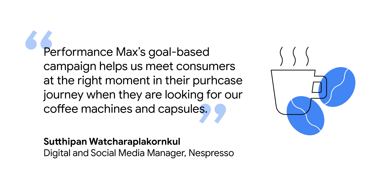 “Performance Max’s goal-based campaign helps us meet consumers at the right moment in their purchase journey when they are looking for our coffee machines and capsules.” –Sutthipan Watcharaplakornkul, Digital and Social Media Manager, Nespresso