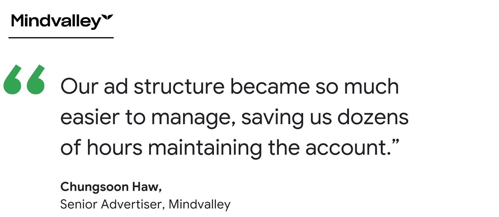 Quote from Mindvalley Senior Advertiser Chungsoon Haw: "Our ad structure became so much easier to manage, saving us dozens of hours maintaining the account."