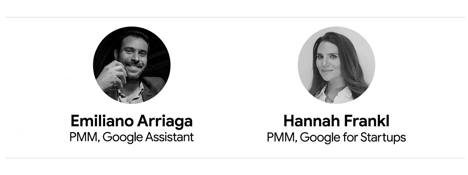 Black and white headshots of Emiliano Arriaga, PMM, Google Assistant, who has short, dark hair, a beard, and mustache, and smiles at the camera; and Hannah Frankl, PMM, Google for Startups, who has long, straight, dark hair and slightly smiles at the came