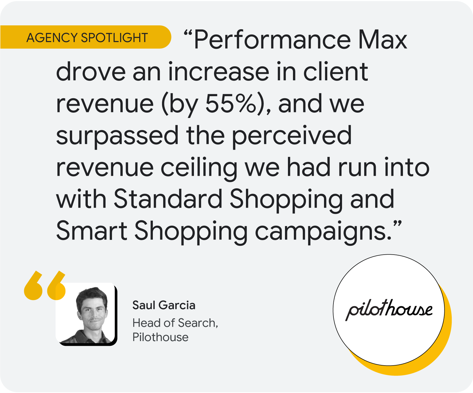 Agency spotlight. According to Saul Garcia at Pilothouse, “Performance Max drove an increase in client revenue (by 55%), and we surpassed the perceived revenue ceiling we had run into with Standard Shopping and Smart Shopping campaigns.”