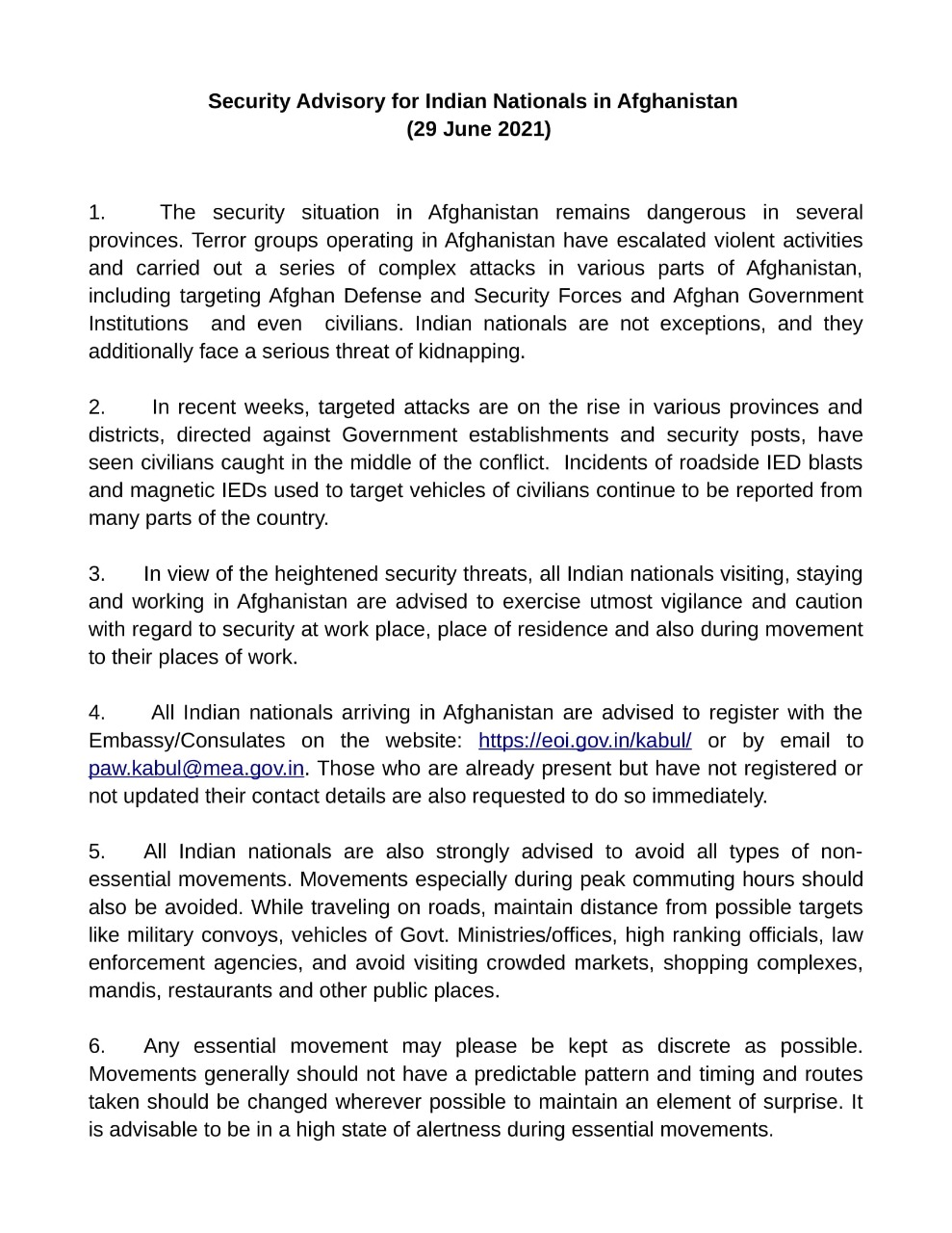 As the security situation continues to be dangerous in several provinces of Afghanistan, a security advisory has been issued for the Indian Nationals in Afghanistan. Under the advisory, all Indians nationals arriving in Afghanistan are advised to register with the embassy/Consulate immediately via website or email. The Indian Nationals are also strongly advised to avoid all types of non-essential movements. Movements, especially during the peak commuting hours shall also be avoided.