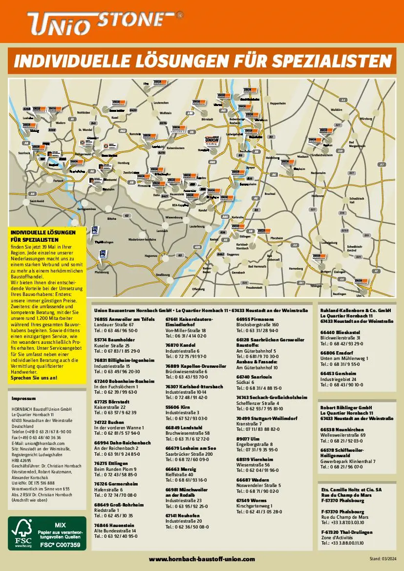 A8  A8  A7  A7  A3  A81  A81 B28  B27  B27  B19  B19  B29  B27  B298  KL-Einsiedlerhof  Verwaltung  INDIVIDUELLE LÖSUNGEN FÜR SPEZIALISTEN  www.hornbach-baustoff-union.com  Robert Röhlinger GmbH Le Quartier Hornbach 11  67433 Neustadt an der Weinstraße  66538 Neunkirchen Wellesweilerstraße 69 Tel.: 0 68 21 / 92 03-0  66578 Schiffweiler- Heiligenwald Gewerbepark Klinkenthal 7 Tel.: 0 68 21 / 96 07-0  Ets. Camille Holtz et Cie. SA  Rue du Champ de Mars  F-57370 Phalsbourg  F-57370 Phalsbourg Rue du Champ de Mars Tel.: +33 3.87.03.03.10  F-67320 Thal-Drulingen Zone d’Activités Tel.: +33 3.88.00.11.10  Ruhland-Kallenborn & Co. GmbH Le Quartier Hornbach 11  67433 Neustadt an der Weinstraße  66440 Blieskastel Blickweilerstraße 31 Tel.: 0 68 42 / 93 29-0  66806 Ensdorf Unten am Mühlenweg 1 Tel.: 0 68 31 / 9 55-0  66453 Gersheim Industriegebiet 24 Tel.: 0 68 43 / 90 10-0  Impressum  HORNBACH Baustoff Union GmbH Le Quartier Hornbach 11  67433 Neustadt an der  Weinstraße  Deutschland  Telefon (+49) 0 63 21 / 67 8 - 90 00  Fax (+49) 0 63 48 / 60 36 36  E-Mail: union@hornbach.com  Sitz: Neustadt an der Weinstraße,  Registergericht Ludwigshafen  HRB 42695  Geschäftsführer: Dr. Christian Hornbach (Vorsitzender), Robert Kautzmann,  Alexander Kortschak  Ust-IdNr. DE 175 516 888 Verantwortlich im Sinne von § 55  Abs. 2 RStV Dr. Christian Hornbach  (Anschrift wie oben)  Stand: 03/2024  Union Bauzentrum Hornbach GmbH • Le Quartier Hornbach 11 • 67433 Neustadt an der Weinstraße  76855 Annweiler am Trifels Landauer Straße 67 Tel.: 0 63 46 / 96 50-0  55774 Baumholder Kuseler Straße 25 Tel.: 0 67 83 / 1 85 29-0  76831 Billigheim-Ingenheim Industriestraße 15 Tel.: 0 63 49 / 96 20-30  67240 Bobenheim-Roxheim In den Fuchslöchern 1 Tel.: 0 62 39 / 99 63-0  67725 Börrstadt Kaiserstraße 22 Tel.: 0 63 57 / 9 62 39  74722 Buchen  In der vorderen Wanne 1  Tel.: 0 62 81 / 5 57 94-0   66994 Dahn-Reichenbach An der Reichenbach 2 Tel.: 0 63 91 / 9 24 85-0  76275 Ettlingen Beim Runden Plom 9 Tel.: 0 72 43 / 58 85-0  76726 Germersheim Hafenstraße 6 Tel.: 0 72 74 / 70 08-0  68649 Groß-Rohrheim   Riedstraße 1   Tel.: 0 62 45 / 30 35  76846 Hauenstein Alte Bundesstraße 14 Tel.: 0 63 92 / 40 95-0  67661 Kaiserslautern- Einsiedlerhof Von-Miller-Straße 18 Tel.: 06 31 / 4 14 02-0  76870 Kandel Industriestraße 6 Tel.: 0 72 75 / 91 97-0  76889 Kapellen-Drusweiler Brückwiesenstraße 6 Tel.: 0 63 43 / 93 70-0  76307 Karlsbad-Ittersbach Industriestraße 10-14 Tel.: 0 72 48 / 91 42-0  55606 Kirn Industriestraße 3 Tel.: 0 67 52 / 93 03-0  66849 Landstuhl Bruchwiesenstraße 58 Tel.: 0 63 71 / 6 12 72-0  66679 Losheim am See Saarbrücker Straße 200 Tel.: 0 68 72 / 60 09-0  66663 Merzig Rieffstraße 40 Tel.: 0 68 61 / 93 16-0  66981 Münchweiler  an der Rodalb Industriestraße 23 Tel.: 0 63 95 / 92 25-0  67141 Neuhofen Industriestraße 20 Tel.: 0 62 36 / 50 08-0  66955 Pirmasens Blocksbergstraße 160 Tel.: 0 63 31 / 28 94-0  66128 Saarbrücken Gersweiler  Baustoffe:  Am Güterbahnhof 5 Tel.: 0 681 / 9 70 30-0 Ausbau & Fassade:  Am Güterbahnhof 10  66740 Saarlouis  Südkai 6 Tel.: 0 68 31 / 4 88 15-0  74743 Seckach-Großeicholzheim Schefflenzer Straße 4 Tel.: 0 62 93 / 7 95 81-10  70499 Stuttgart-Weilimdorf Kranstraße 7 Tel.: 07 11 / 83 88 82-0  89077 Ulm Engelbergstraße 8 Tel.: 07 31 / 9 35 95-0  68519 Viernheim Wiesenstraße 56 Tel.: 0 62 04 / 91 96-0  66687 Wadern Noswendeler Straße 5 Tel.: 0 68 71 / 90 02-0  67549 Worms Kirschgartenweg 1 Tel.: 0 62 41 / 3 05 28-0  INDIVIDUELLE LÖSUNGEN  FÜR SPEZIALISTEN finden Sie jetzt 39 Mal in Ihrer  Region. Jede einzelne unserer  Niederlassungen macht uns zu  einem starken Verbund und somit  zu mehr als einem herkömmlichen  Baustoffhandel.  Wir bieten Ihnen drei entschei- dende Vorteile bei der Umsetzung  Ihres Bauvorhabens: Erstens:  unsere immer günstigen Preise.  Zweitens: die umfassende und  kompetente Beratung, mit der Sie  unsere rund 1.200 Mitarbeiter  während Ihres gesamten Bauvor- habens begleiten. Sowie drittens  einen einzigartigen Service, wie  ihn woanders ausschließlich Pro- fis erhalten. Unser Serviceangebot  für Sie umfasst neben einer  individuellen Beratung auch die  Vermittlung qualifizierter  Handwerker.  Sprechen Sie uns an!  